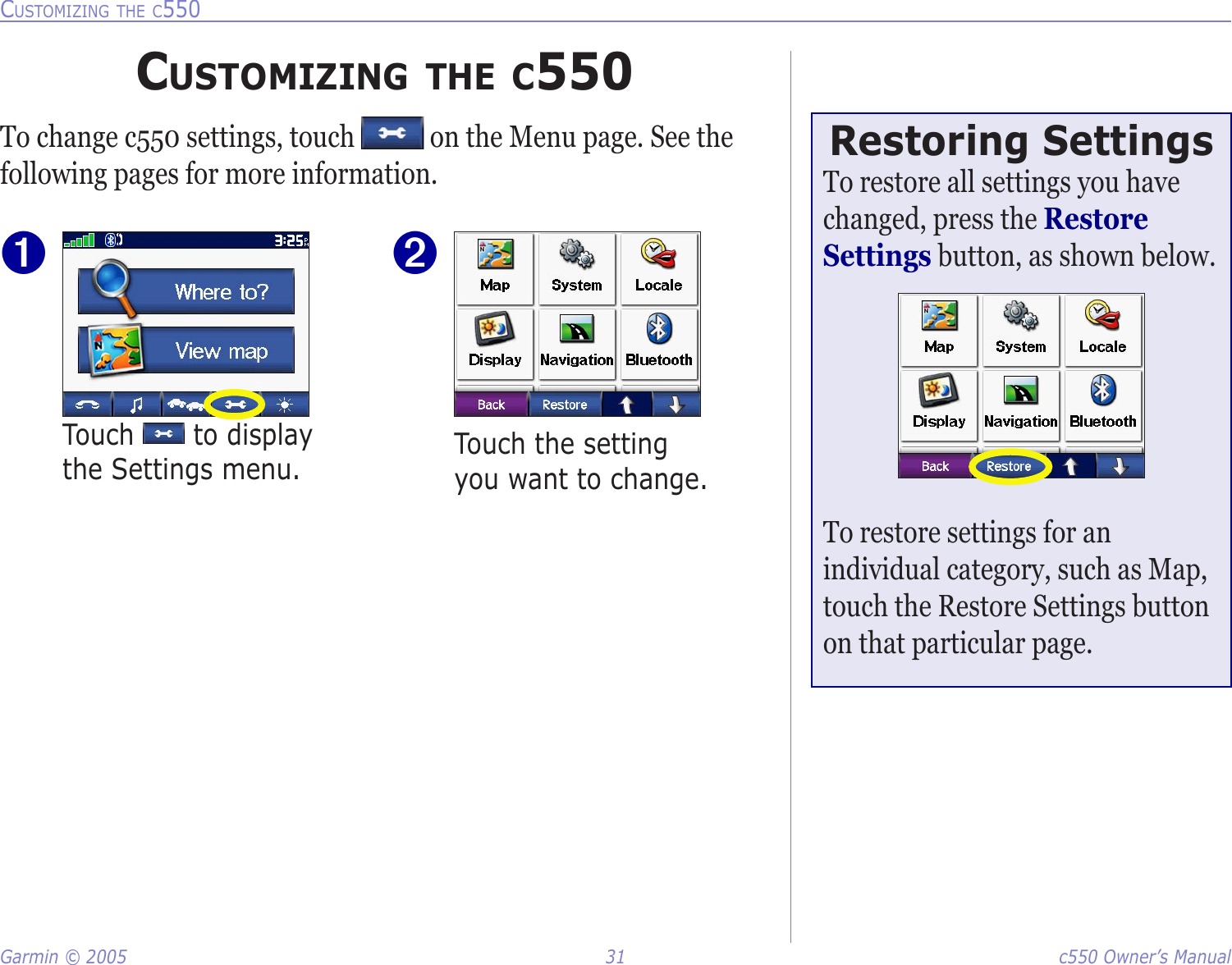 Garmin © 2005  31  c550 Owner’s ManualCUSTOMIZING THE C550CUSTOMIZING THE C550To change c550 settings, touch   on the Menu page. See the following pages for more information.Touch   to display the Settings menu.➊Touch the setting you want to change. ➋Restoring SettingsTo restore all settings you have changed, press the Restore Settings button, as shown below. To restore settings for an individual category, such as Map, touch the Restore Settings button on that particular page. 