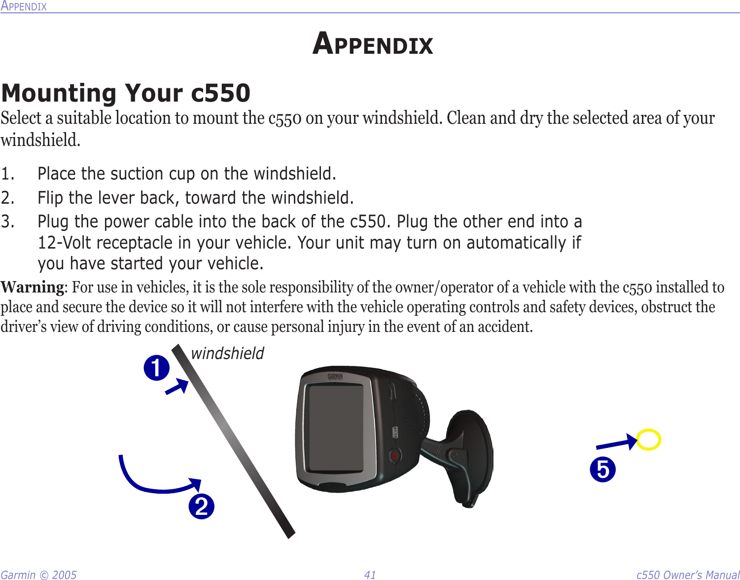 Garmin © 2005  41  c550 Owner’s ManualAPPENDIXAPPENDIXMounting Your c550Select a suitable location to mount the c550 on your windshield. Clean and dry the selected area of your windshield. 1.  Place the suction cup on the windshield. 2.  Flip the lever back, toward the windshield. 3.  Plug the power cable into the back of the c550. Plug the other end into a  12-Volt receptacle in your vehicle. Your unit may turn on automatically if  you have started your vehicle.Warning: For use in vehicles, it is the sole responsibility of the owner/operator of a vehicle with the c550 installed to place and secure the device so it will not interfere with the vehicle operating controls and safety devices, obstruct the driver’s view of driving conditions, or cause personal injury in the event of an accident.➊➋windshield➎