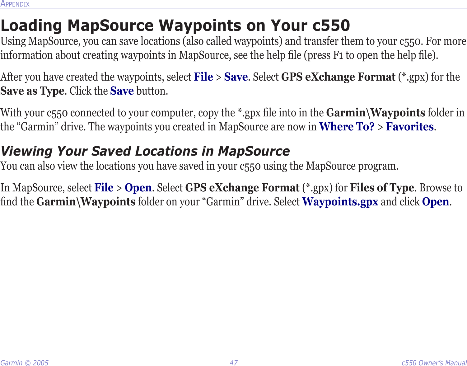 Garmin © 2005  47  c550 Owner’s ManualAPPENDIXLoading MapSource Waypoints on Your c550Using MapSource, you can save locations (also called waypoints) and transfer them to your c550. For more information about creating waypoints in MapSource, see the help ﬁle (press F1 to open the help ﬁle). After you have created the waypoints, select File &gt; Save. Select GPS eXchange Format (*.gpx) for the Save as Type. Click the Save button. With your c550 connected to your computer, copy the *.gpx ﬁle into in the Garmin\Waypoints folder in the “Garmin” drive. The waypoints you created in MapSource are now in Where To? &gt; Favorites. Viewing Your Saved Locations in MapSourceYou can also view the locations you have saved in your c550 using the MapSource program. In MapSource, select File &gt; Open. Select GPS eXchange Format (*.gpx) for Files of Type. Browse to ﬁnd the Garmin\Waypoints folder on your “Garmin” drive. Select Waypoints.gpx and click Open. 