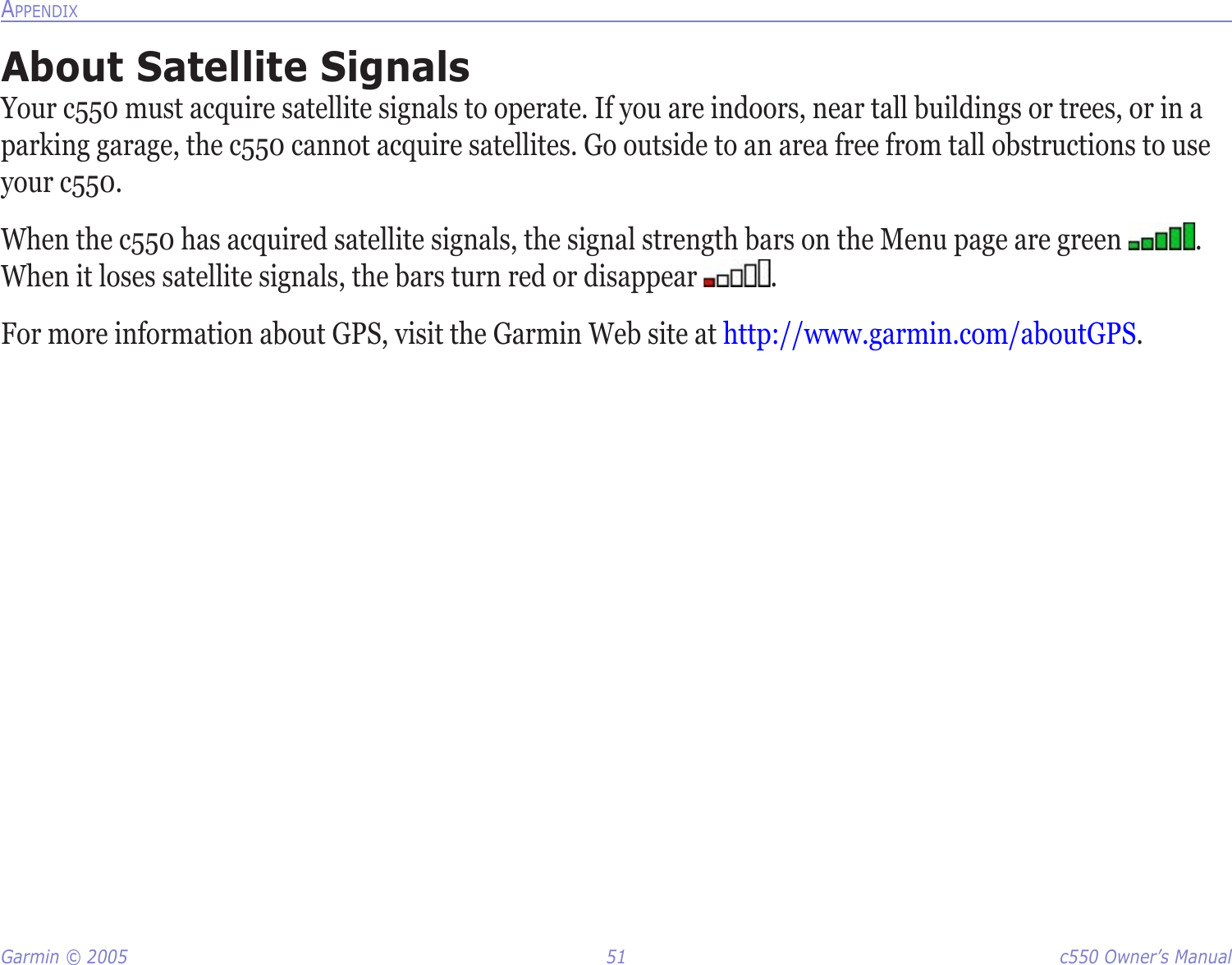 Garmin © 2005  51  c550 Owner’s ManualAPPENDIXAbout Satellite SignalsYour c550 must acquire satellite signals to operate. If you are indoors, near tall buildings or trees, or in a parking garage, the c550 cannot acquire satellites. Go outside to an area free from tall obstructions to use your c550. When the c550 has acquired satellite signals, the signal strength bars on the Menu page are green  . When it loses satellite signals, the bars turn red or disappear  . For more information about GPS, visit the Garmin Web site at http://www.garmin.com/aboutGPS.