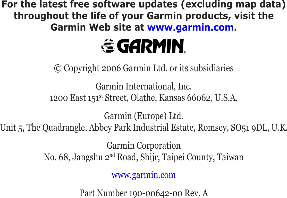 For the latest free software updates (excluding map data)  throughout the life of your Garmin products, visit the  Garmin Web site at www.garmin.com.© Copyright 2006 Garmin Ltd. or its subsidiariesGarmin International, Inc. 1200 East 151st Street, Olathe, Kansas 66062, U.S.A.Garmin (Europe) Ltd. Unit 5, The Quadrangle, Abbey Park Industrial Estate, Romsey, SO51 9DL, U.K.Garmin Corporation No. 68, Jangshu 2nd Road, Shijr, Taipei County, Taiwanwww.garmin.comPart Number 190-00642-00 Rev. A