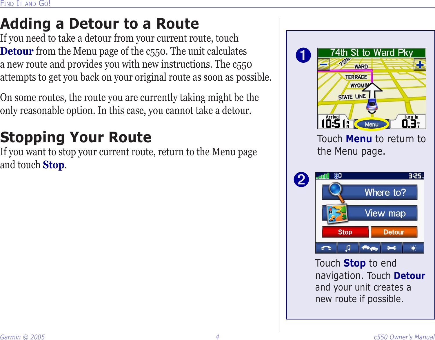 Garmin © 2005  4  c550 Owner’s ManualFIND IT AND GO!Touch Menu to return to the Menu page.➊Touch Stop to end navigation. Touch Detour and your unit creates a new route if possible.➋Adding a Detour to a RouteIf you need to take a detour from your current route, touch Detour from the Menu page of the c550. The unit calculates a new route and provides you with new instructions. The c550 attempts to get you back on your original route as soon as possible.On some routes, the route you are currently taking might be the only reasonable option. In this case, you cannot take a detour. Stopping Your RouteIf you want to stop your current route, return to the Menu page and touch Stop. 