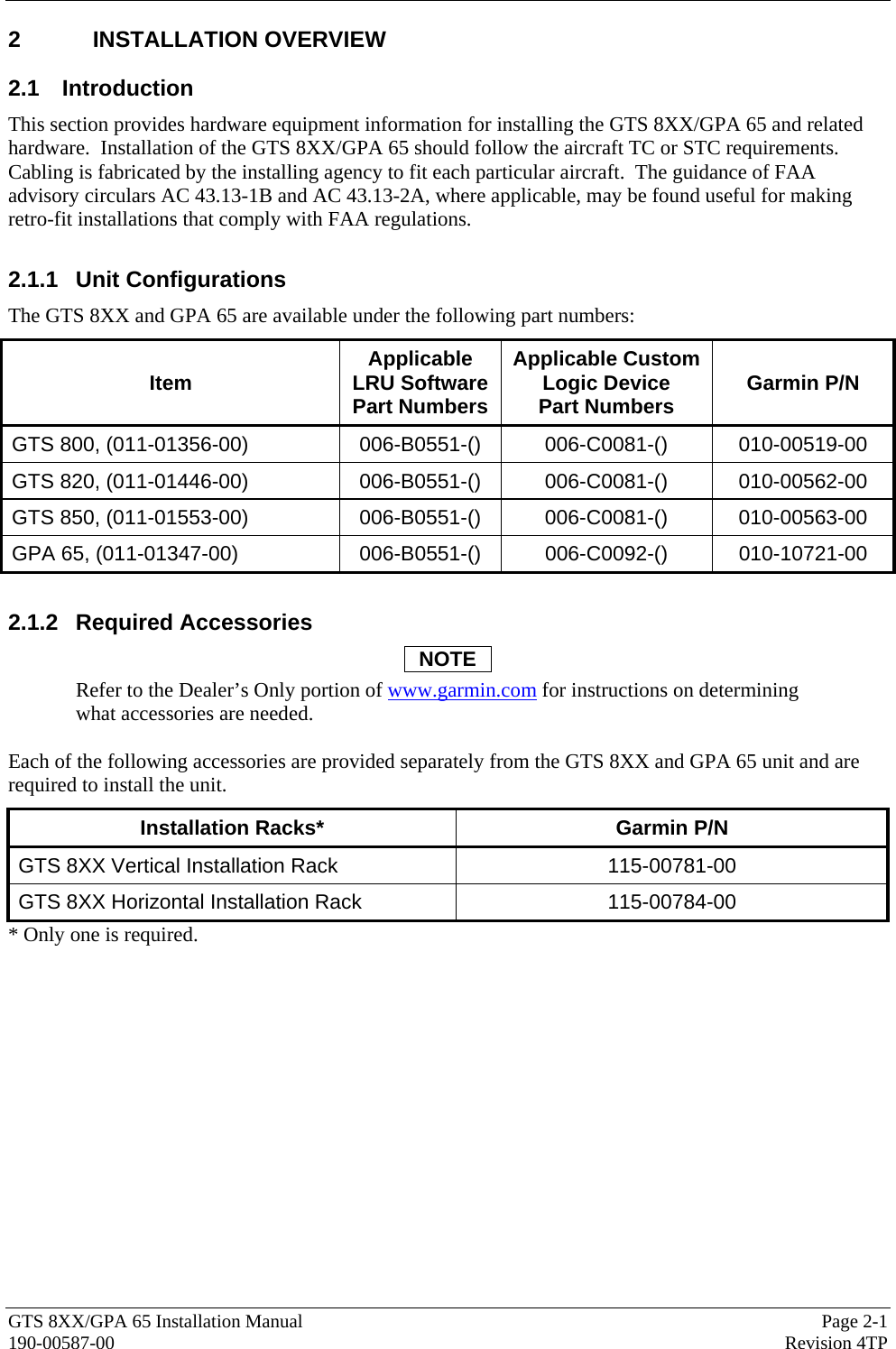  GTS 8XX/GPA 65 Installation Manual  Page 2-1 190-00587-00  Revision 4TP 2 INSTALLATION OVERVIEW 2.1 Introduction This section provides hardware equipment information for installing the GTS 8XX/GPA 65 and related hardware.  Installation of the GTS 8XX/GPA 65 should follow the aircraft TC or STC requirements.  Cabling is fabricated by the installing agency to fit each particular aircraft.  The guidance of FAA advisory circulars AC 43.13-1B and AC 43.13-2A, where applicable, may be found useful for making retro-fit installations that comply with FAA regulations.  2.1.1 Unit Configurations The GTS 8XX and GPA 65 are available under the following part numbers:  Item  Applicable LRU Software Part Numbers Applicable Custom Logic Device Part Numbers  Garmin P/N GTS 800, (011-01356-00)  006-B0551-()  006-C0081-()  010-00519-00 GTS 820, (011-01446-00)  006-B0551-()  006-C0081-()  010-00562-00 GTS 850, (011-01553-00)  006-B0551-()  006-C0081-()  010-00563-00 GPA 65, (011-01347-00)  006-B0551-()  006-C0092-()  010-10721-00  2.1.2 Required Accessories NOTE Refer to the Dealer’s Only portion of www.garmin.com for instructions on determining what accessories are needed.   Each of the following accessories are provided separately from the GTS 8XX and GPA 65 unit and are required to install the unit.  Installation Racks*  Garmin P/N GTS 8XX Vertical Installation Rack  115-00781-00 GTS 8XX Horizontal Installation Rack  115-00784-00 * Only one is required. 