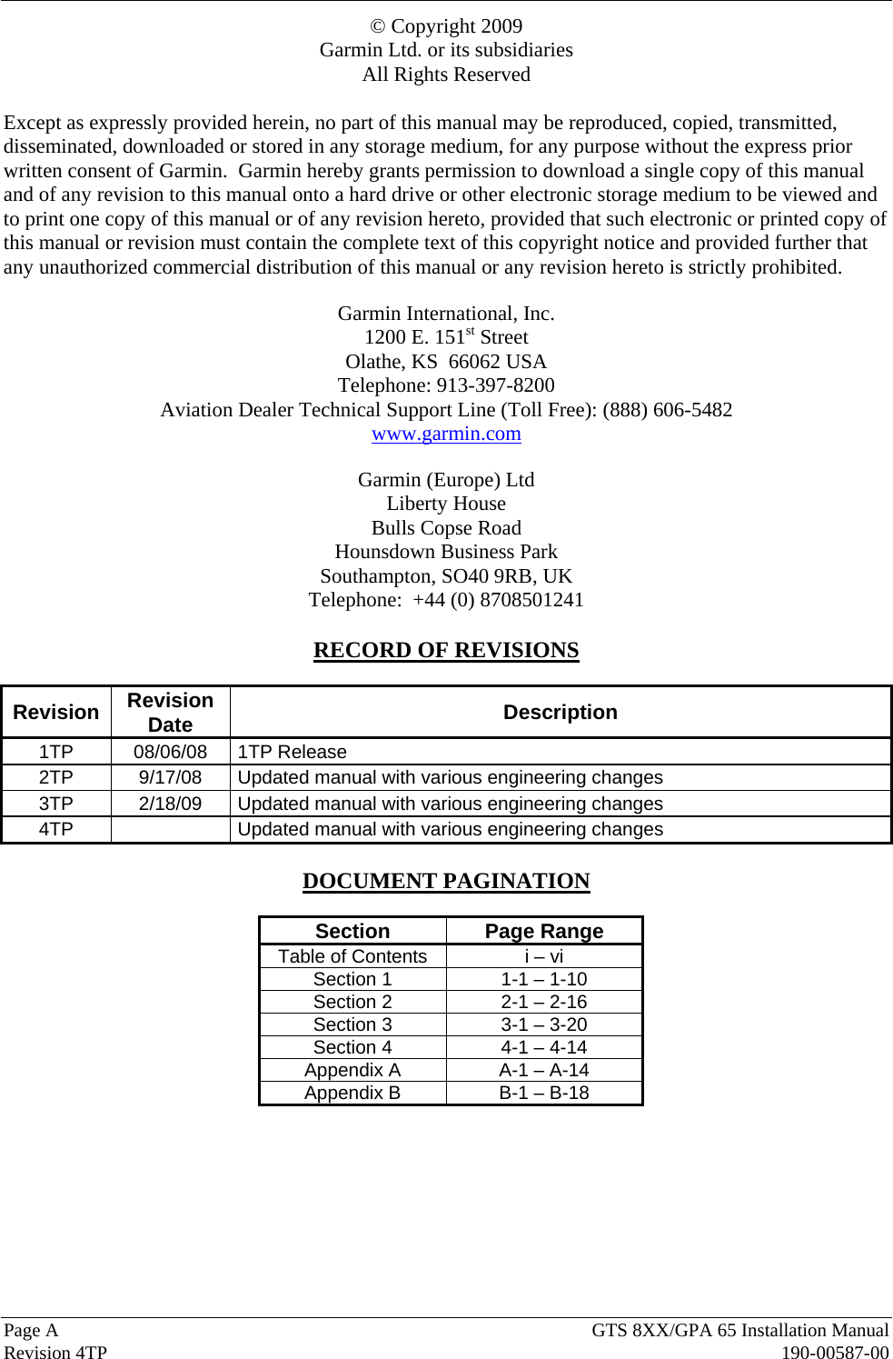  Page A  GTS 8XX/GPA 65 Installation Manual  Revision 4TP  190-00587-00 © Copyright 2009 Garmin Ltd. or its subsidiaries All Rights Reserved  Except as expressly provided herein, no part of this manual may be reproduced, copied, transmitted, disseminated, downloaded or stored in any storage medium, for any purpose without the express prior written consent of Garmin.  Garmin hereby grants permission to download a single copy of this manual and of any revision to this manual onto a hard drive or other electronic storage medium to be viewed and to print one copy of this manual or of any revision hereto, provided that such electronic or printed copy of this manual or revision must contain the complete text of this copyright notice and provided further that any unauthorized commercial distribution of this manual or any revision hereto is strictly prohibited.  Garmin International, Inc. 1200 E. 151st Street Olathe, KS  66062 USA Telephone: 913-397-8200 Aviation Dealer Technical Support Line (Toll Free): (888) 606-5482 www.garmin.com  Garmin (Europe) Ltd Liberty House Bulls Copse Road Hounsdown Business Park Southampton, SO40 9RB, UK Telephone:  +44 (0) 8708501241  RECORD OF REVISIONS  Revision  Revision Date  Description 1TP 08/06/08 1TP Release 2TP  9/17/08  Updated manual with various engineering changes 3TP  2/18/09  Updated manual with various engineering changes 4TP    Updated manual with various engineering changes  DOCUMENT PAGINATION  Section Page Range Table of Contents  i – vi Section 1  1-1 – 1-10 Section 2  2-1 – 2-16 Section 3  3-1 – 3-20 Section 4  4-1 – 4-14 Appendix A  A-1 – A-14 Appendix B  B-1 – B-18  