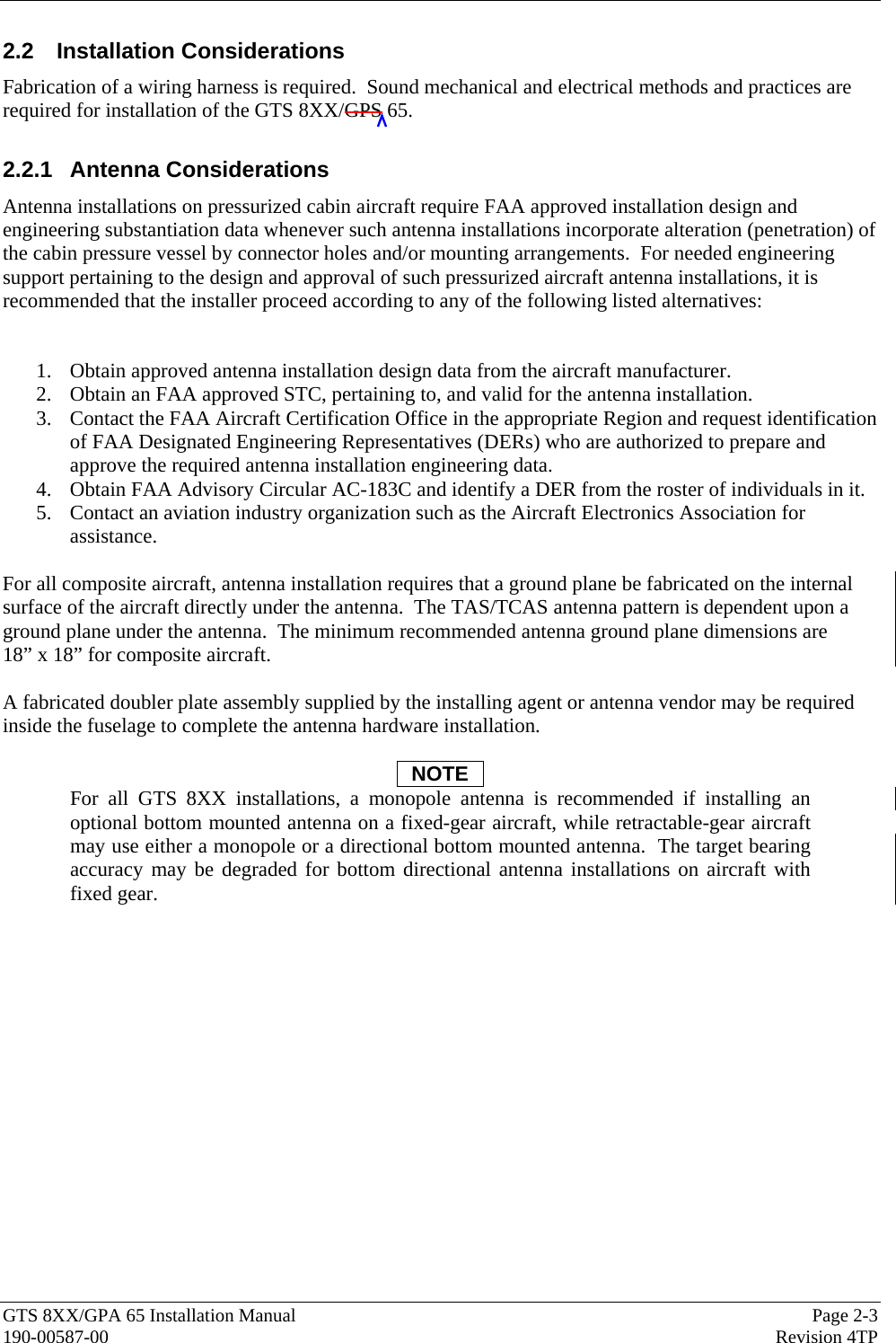  GTS 8XX/GPA 65 Installation Manual  Page 2-3 190-00587-00  Revision 4TP 2.2 Installation Considerations Fabrication of a wiring harness is required.  Sound mechanical and electrical methods and practices are required for installation of the GTS 8XX/GPS 65.  2.2.1 Antenna Considerations Antenna installations on pressurized cabin aircraft require FAA approved installation design and engineering substantiation data whenever such antenna installations incorporate alteration (penetration) of the cabin pressure vessel by connector holes and/or mounting arrangements.  For needed engineering support pertaining to the design and approval of such pressurized aircraft antenna installations, it is recommended that the installer proceed according to any of the following listed alternatives:  1. Obtain approved antenna installation design data from the aircraft manufacturer. 2. Obtain an FAA approved STC, pertaining to, and valid for the antenna installation. 3. Contact the FAA Aircraft Certification Office in the appropriate Region and request identification of FAA Designated Engineering Representatives (DERs) who are authorized to prepare and approve the required antenna installation engineering data. 4. Obtain FAA Advisory Circular AC-183C and identify a DER from the roster of individuals in it. 5. Contact an aviation industry organization such as the Aircraft Electronics Association for assistance.  For all composite aircraft, antenna installation requires that a ground plane be fabricated on the internal surface of the aircraft directly under the antenna.  The TAS/TCAS antenna pattern is dependent upon a ground plane under the antenna.  The minimum recommended antenna ground plane dimensions are  18” x 18” for composite aircraft.   A fabricated doubler plate assembly supplied by the installing agent or antenna vendor may be required inside the fuselage to complete the antenna hardware installation.  NOTE For all GTS 8XX installations, a monopole antenna is recommended if installing an optional bottom mounted antenna on a fixed-gear aircraft, while retractable-gear aircraft may use either a monopole or a directional bottom mounted antenna.  The target bearing accuracy may be degraded for bottom directional antenna installations on aircraft with fixed gear. 