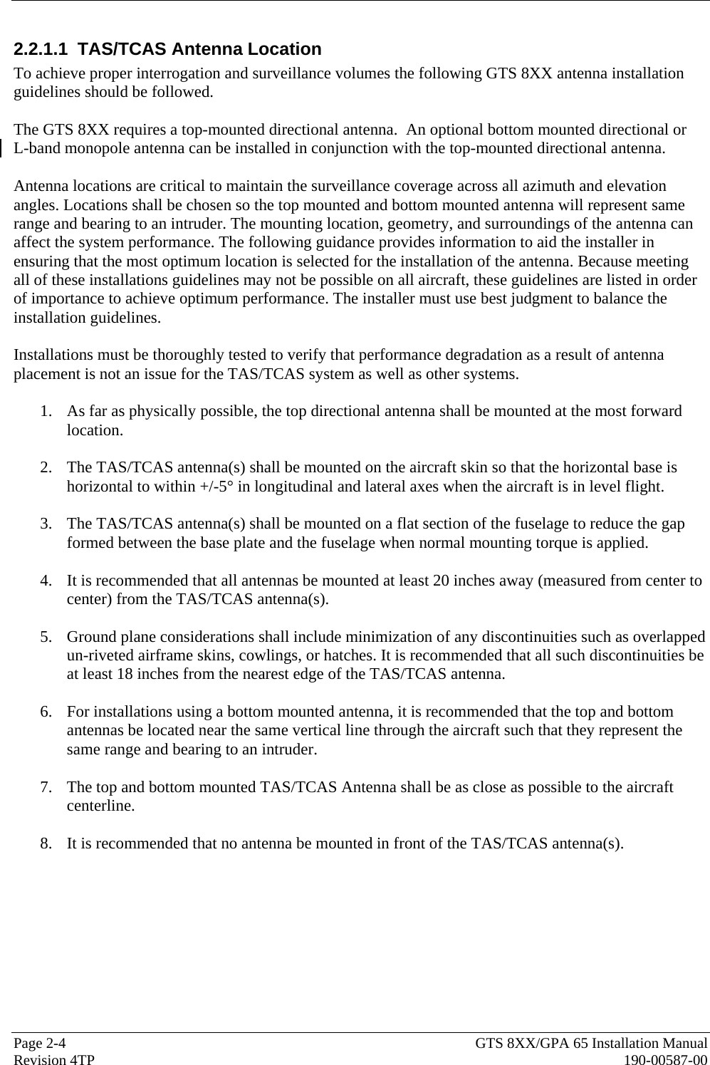  Page 2-4  GTS 8XX/GPA 65 Installation Manual Revision 4TP  190-00587-00 2.2.1.1  TAS/TCAS Antenna Location To achieve proper interrogation and surveillance volumes the following GTS 8XX antenna installation guidelines should be followed.  The GTS 8XX requires a top-mounted directional antenna.  An optional bottom mounted directional or  L-band monopole antenna can be installed in conjunction with the top-mounted directional antenna.  Antenna locations are critical to maintain the surveillance coverage across all azimuth and elevation angles. Locations shall be chosen so the top mounted and bottom mounted antenna will represent same range and bearing to an intruder. The mounting location, geometry, and surroundings of the antenna can affect the system performance. The following guidance provides information to aid the installer in ensuring that the most optimum location is selected for the installation of the antenna. Because meeting all of these installations guidelines may not be possible on all aircraft, these guidelines are listed in order of importance to achieve optimum performance. The installer must use best judgment to balance the installation guidelines.   Installations must be thoroughly tested to verify that performance degradation as a result of antenna placement is not an issue for the TAS/TCAS system as well as other systems.  1. As far as physically possible, the top directional antenna shall be mounted at the most forward location.  2. The TAS/TCAS antenna(s) shall be mounted on the aircraft skin so that the horizontal base is horizontal to within +/-5° in longitudinal and lateral axes when the aircraft is in level flight.  3. The TAS/TCAS antenna(s) shall be mounted on a flat section of the fuselage to reduce the gap formed between the base plate and the fuselage when normal mounting torque is applied.  4. It is recommended that all antennas be mounted at least 20 inches away (measured from center to center) from the TAS/TCAS antenna(s).  5. Ground plane considerations shall include minimization of any discontinuities such as overlapped un-riveted airframe skins, cowlings, or hatches. It is recommended that all such discontinuities be at least 18 inches from the nearest edge of the TAS/TCAS antenna.  6. For installations using a bottom mounted antenna, it is recommended that the top and bottom antennas be located near the same vertical line through the aircraft such that they represent the same range and bearing to an intruder.   7. The top and bottom mounted TAS/TCAS Antenna shall be as close as possible to the aircraft centerline.  8. It is recommended that no antenna be mounted in front of the TAS/TCAS antenna(s).  