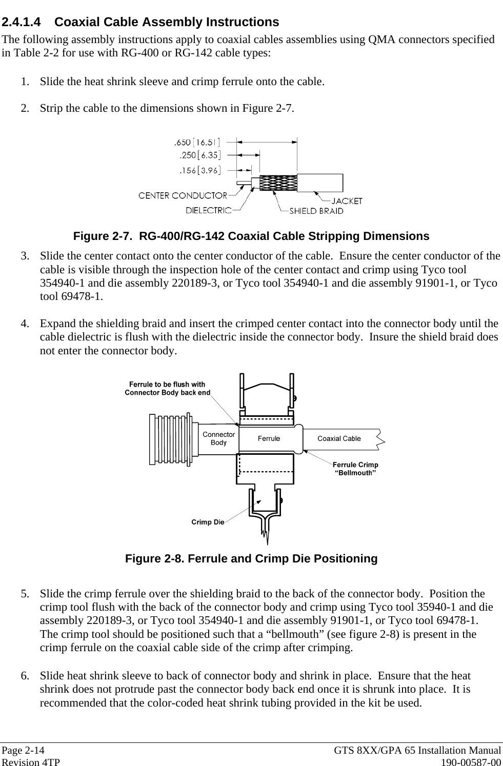  Page 2-14  GTS 8XX/GPA 65 Installation Manual Revision 4TP  190-00587-00 2.4.1.4 Coaxial Cable Assembly Instructions The following assembly instructions apply to coaxial cables assemblies using QMA connectors specified in Table 2-2 for use with RG-400 or RG-142 cable types:  1. Slide the heat shrink sleeve and crimp ferrule onto the cable.  2. Strip the cable to the dimensions shown in Figure 2-7.      Figure 2-7.  RG-400/RG-142 Coaxial Cable Stripping Dimensions 3. Slide the center contact onto the center conductor of the cable.  Ensure the center conductor of the cable is visible through the inspection hole of the center contact and crimp using Tyco tool 354940-1 and die assembly 220189-3, or Tyco tool 354940-1 and die assembly 91901-1, or Tyco tool 69478-1.  4. Expand the shielding braid and insert the crimped center contact into the connector body until the cable dielectric is flush with the dielectric inside the connector body.  Insure the shield braid does not enter the connector body.     Figure 2-8. Ferrule and Crimp Die Positioning  5. Slide the crimp ferrule over the shielding braid to the back of the connector body.  Position the crimp tool flush with the back of the connector body and crimp using Tyco tool 35940-1 and die assembly 220189-3, or Tyco tool 354940-1 and die assembly 91901-1, or Tyco tool 69478-1.  The crimp tool should be positioned such that a “bellmouth” (see figure 2-8) is present in the crimp ferrule on the coaxial cable side of the crimp after crimping.   6. Slide heat shrink sleeve to back of connector body and shrink in place.  Ensure that the heat shrink does not protrude past the connector body back end once it is shrunk into place.  It is recommended that the color-coded heat shrink tubing provided in the kit be used.   