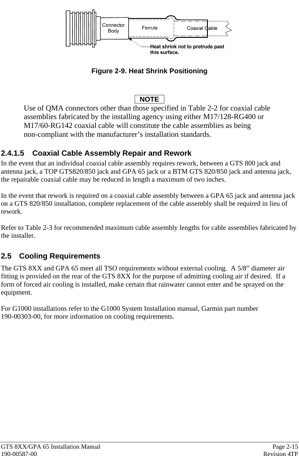  GTS 8XX/GPA 65 Installation Manual  Page 2-15 190-00587-00  Revision 4TP   Figure 2-9. Heat Shrink Positioning   NOTE Use of QMA connectors other than those specified in Table 2-2 for coaxial cable assemblies fabricated by the installing agency using either M17/128-RG400 or  M17/60-RG142 coaxial cable will constitute the cable assemblies as being  non-compliant with the manufacturer’s installation standards.  2.4.1.5  Coaxial Cable Assembly Repair and Rework In the event that an individual coaxial cable assembly requires rework, between a GTS 800 jack and antenna jack, a TOP GTS820/850 jack and GPA 65 jack or a BTM GTS 820/850 jack and antenna jack, the repairable coaxial cable may be reduced in length a maximum of two inches.    In the event that rework is required on a coaxial cable assembly between a GPA 65 jack and antenna jack on a GTS 820/850 installation, complete replacement of the cable assembly shall be required in lieu of rework.    Refer to Table 2-3 for recommended maximum cable assembly lengths for cable assemblies fabricated by the installer.  2.5 Cooling Requirements The GTS 8XX and GPA 65 meet all TSO requirements without external cooling.  A 5/8” diameter air fitting is provided on the rear of the GTS 8XX for the purpose of admitting cooling air if desired.  If a form of forced air cooling is installed, make certain that rainwater cannot enter and be sprayed on the equipment.  For G1000 installations refer to the G1000 System Installation manual, Garmin part number  190-00303-00, for more information on cooling requirements. 
