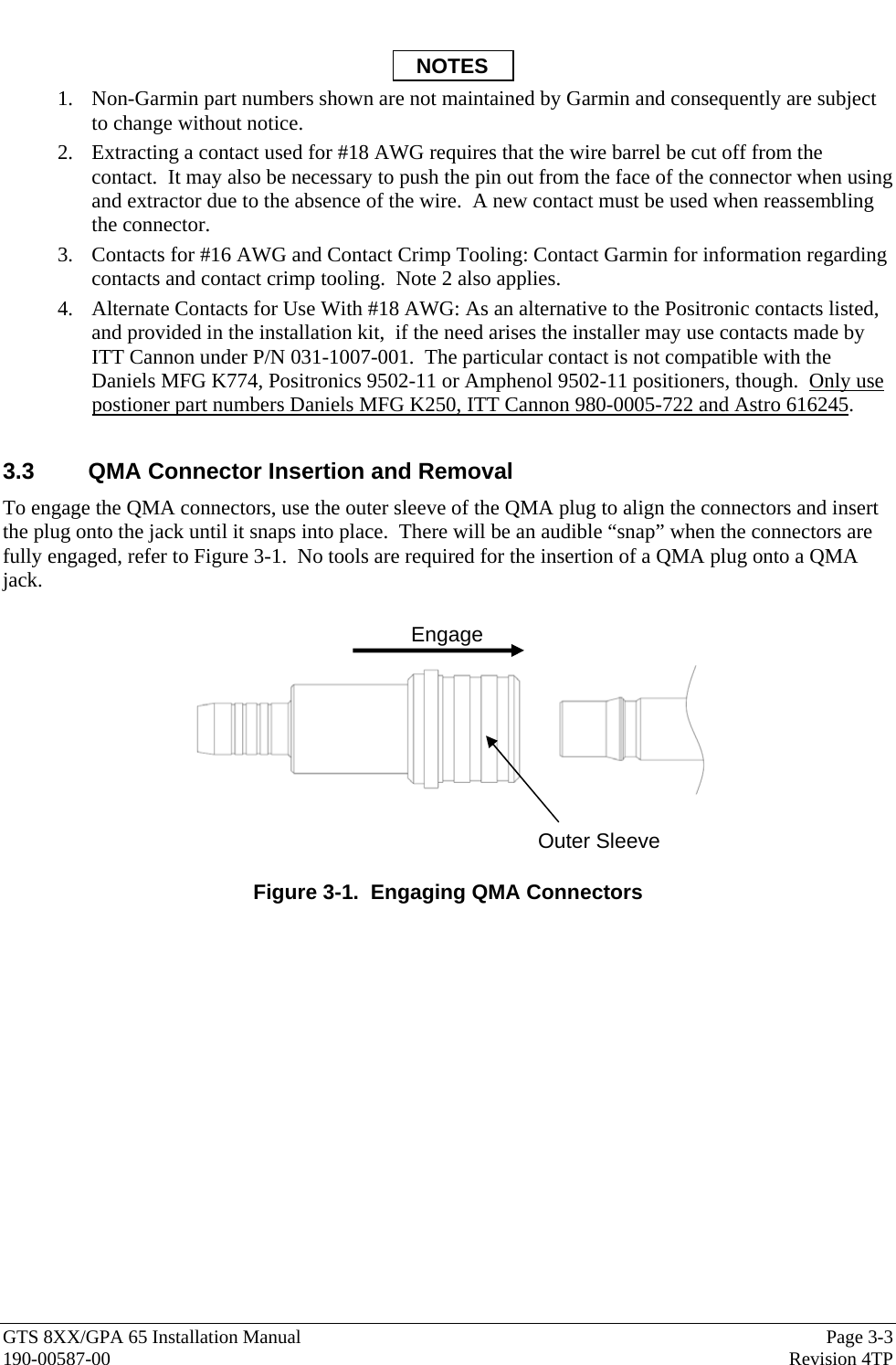  GTS 8XX/GPA 65 Installation Manual  Page 3-3 190-00587-00  Revision 4TP  NOTES 1. Non-Garmin part numbers shown are not maintained by Garmin and consequently are subject to change without notice. 2. Extracting a contact used for #18 AWG requires that the wire barrel be cut off from the contact.  It may also be necessary to push the pin out from the face of the connector when using and extractor due to the absence of the wire.  A new contact must be used when reassembling the connector.   3. Contacts for #16 AWG and Contact Crimp Tooling: Contact Garmin for information regarding contacts and contact crimp tooling.  Note 2 also applies. 4. Alternate Contacts for Use With #18 AWG: As an alternative to the Positronic contacts listed, and provided in the installation kit,  if the need arises the installer may use contacts made by ITT Cannon under P/N 031-1007-001.  The particular contact is not compatible with the Daniels MFG K774, Positronics 9502-11 or Amphenol 9502-11 positioners, though.  Only use postioner part numbers Daniels MFG K250, ITT Cannon 980-0005-722 and Astro 616245.   3.3  QMA Connector Insertion and Removal To engage the QMA connectors, use the outer sleeve of the QMA plug to align the connectors and insert the plug onto the jack until it snaps into place.  There will be an audible “snap” when the connectors are fully engaged, refer to Figure 3-1.  No tools are required for the insertion of a QMA plug onto a QMA jack.      Figure 3-1.  Engaging QMA Connectors Engage Outer Sleeve 