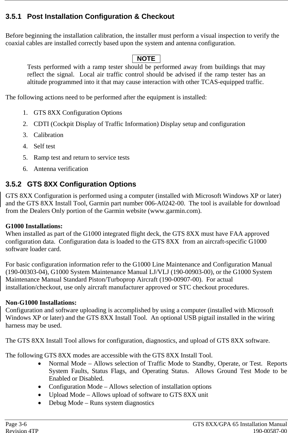  Page 3-6  GTS 8XX/GPA 65 Installation Manual Revision 4TP  190-00587-00 3.5.1  Post Installation Configuration &amp; Checkout   Before beginning the installation calibration, the installer must perform a visual inspection to verify the coaxial cables are installed correctly based upon the system and antenna configuration.  NOTE Tests performed with a ramp tester should be performed away from buildings that may reflect the signal.  Local air traffic control should be advised if the ramp tester has an altitude programmed into it that may cause interaction with other TCAS-equipped traffic.  The following actions need to be performed after the equipment is installed:  1. GTS 8XX Configuration Options 2. CDTI (Cockpit Display of Traffic Information) Display setup and configuration 3. Calibration 4. Self test 5. Ramp test and return to service tests 6. Antenna verification 3.5.2  GTS 8XX Configuration Options GTS 8XX Configuration is performed using a computer (installed with Microsoft Windows XP or later) and the GTS 8XX Install Tool, Garmin part number 006-A0242-00.  The tool is available for download from the Dealers Only portion of the Garmin website (www.garmin.com).   G1000 Installations: When installed as part of the G1000 integrated flight deck, the GTS 8XX must have FAA approved configuration data.  Configuration data is loaded to the GTS 8XX  from an aircraft-specific G1000 software loader card.  For basic configuration information refer to the G1000 Line Maintenance and Configuration Manual (190-00303-04), G1000 System Maintenance Manual LJ/VLJ (190-00903-00), or the G1000 System Maintenance Manual Standard Piston/Turboprop Aircraft (190-00907-00).  For actual installation/checkout, use only aircraft manufacturer approved or STC checkout procedures.  Non-G1000 Installations: Configuration and software uploading is accomplished by using a computer (installed with Microsoft Windows XP or later) and the GTS 8XX Install Tool.  An optional USB pigtail installed in the wiring harness may be used.  The GTS 8XX Install Tool allows for configuration, diagnostics, and upload of GTS 8XX software.   The following GTS 8XX modes are accessible with the GTS 8XX Install Tool. • Normal Mode – Allows selection of Traffic Mode to Standby, Operate, or Test.  Reports System Faults, Status Flags, and Operating Status.  Allows Ground Test Mode to be Enabled or Disabled. • Configuration Mode – Allows selection of installation options • Upload Mode – Allows upload of software to GTS 8XX unit • Debug Mode – Runs system diagnostics 
