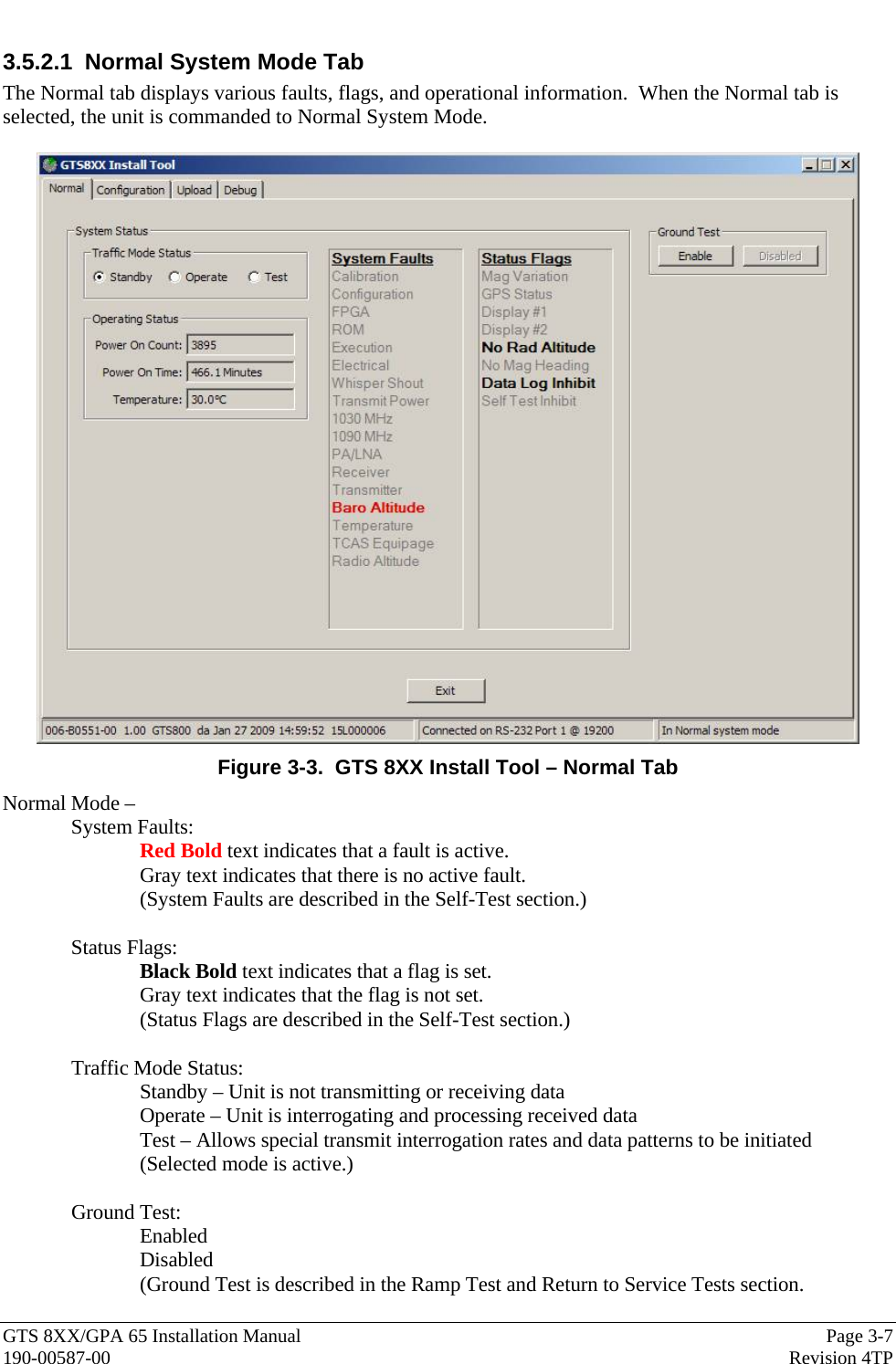  GTS 8XX/GPA 65 Installation Manual  Page 3-7 190-00587-00  Revision 4TP 3.5.2.1  Normal System Mode Tab The Normal tab displays various faults, flags, and operational information.  When the Normal tab is selected, the unit is commanded to Normal System Mode.   Figure 3-3.  GTS 8XX Install Tool – Normal Tab Normal Mode –  System Faults:   Red Bold text indicates that a fault is active.   Gray text indicates that there is no active fault. (System Faults are described in the Self-Test section.)  Status Flags: Black Bold text indicates that a flag is set. Gray text indicates that the flag is not set. (Status Flags are described in the Self-Test section.)  Traffic Mode Status: Standby – Unit is not transmitting or receiving data Operate – Unit is interrogating and processing received data Test – Allows special transmit interrogation rates and data patterns to be initiated (Selected mode is active.)  Ground Test: Enabled Disabled (Ground Test is described in the Ramp Test and Return to Service Tests section. 