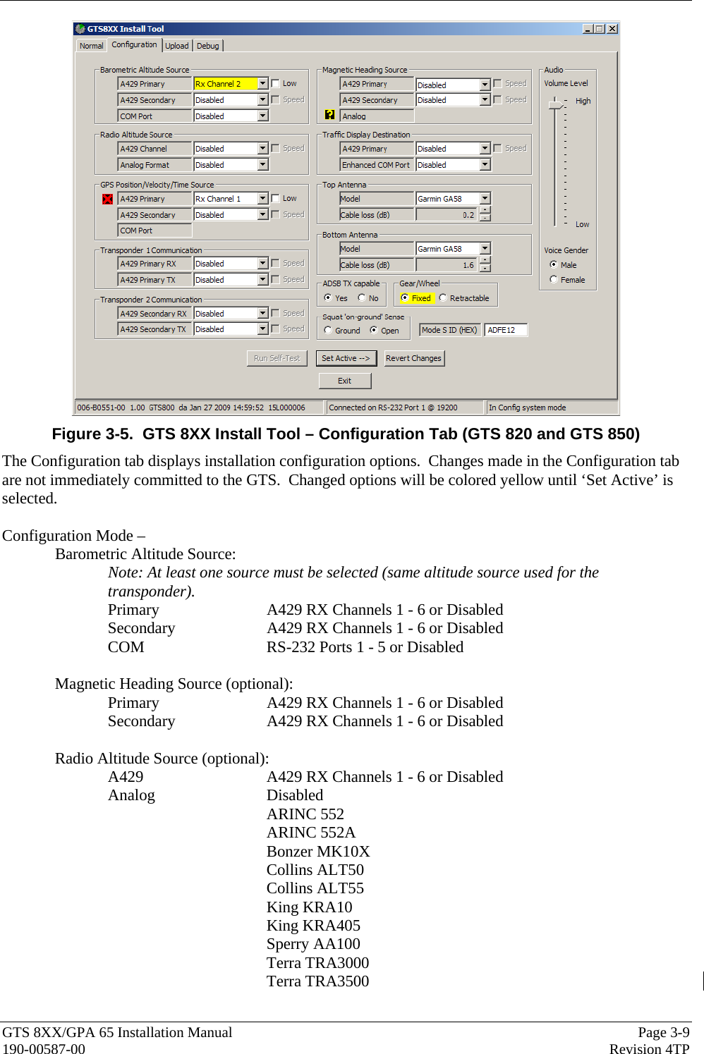  GTS 8XX/GPA 65 Installation Manual  Page 3-9 190-00587-00  Revision 4TP  Figure 3-5.  GTS 8XX Install Tool – Configuration Tab (GTS 820 and GTS 850) The Configuration tab displays installation configuration options.  Changes made in the Configuration tab are not immediately committed to the GTS.  Changed options will be colored yellow until ‘Set Active’ is selected.  Configuration Mode –   Barometric Altitude Source: Note: At least one source must be selected (same altitude source used for the transponder). Primary     A429 RX Channels 1 - 6 or Disabled Secondary    A429 RX Channels 1 - 6 or Disabled COM      RS-232 Ports 1 - 5 or Disabled  Magnetic Heading Source (optional):  Primary     A429 RX Channels 1 - 6 or Disabled Secondary    A429 RX Channels 1 - 6 or Disabled  Radio Altitude Source (optional):    A429      A429 RX Channels 1 - 6 or Disabled  Analog   Disabled ARINC 552  ARINC 552A  Bonzer MK10X Collins ALT50 Collins ALT55 King KRA10   King KRA405  Sperry AA100 Terra TRA3000 Terra TRA3500  