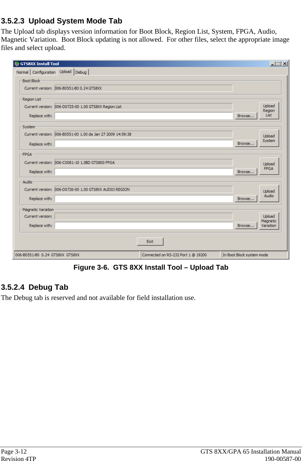  Page 3-12  GTS 8XX/GPA 65 Installation Manual Revision 4TP  190-00587-00 3.5.2.3  Upload System Mode Tab The Upload tab displays version information for Boot Block, Region List, System, FPGA, Audio, Magnetic Variation.  Boot Block updating is not allowed.  For other files, select the appropriate image files and select upload.   Figure 3-6.  GTS 8XX Install Tool – Upload Tab 3.5.2.4 Debug Tab The Debug tab is reserved and not available for field installation use. 