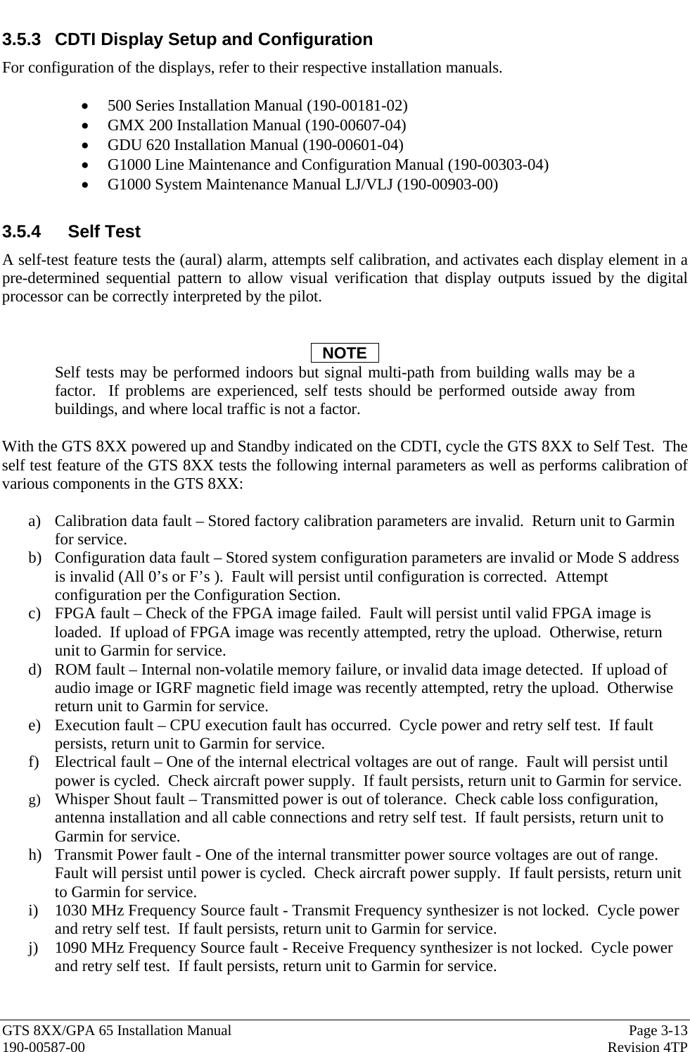  GTS 8XX/GPA 65 Installation Manual  Page 3-13 190-00587-00  Revision 4TP 3.5.3  CDTI Display Setup and Configuration For configuration of the displays, refer to their respective installation manuals.  • 500 Series Installation Manual (190-00181-02) • GMX 200 Installation Manual (190-00607-04) • GDU 620 Installation Manual (190-00601-04) • G1000 Line Maintenance and Configuration Manual (190-00303-04) • G1000 System Maintenance Manual LJ/VLJ (190-00903-00)  3.5.4 Self Test A self-test feature tests the (aural) alarm, attempts self calibration, and activates each display element in a pre-determined sequential pattern to allow visual verification that display outputs issued by the digital processor can be correctly interpreted by the pilot.   NOTE Self tests may be performed indoors but signal multi-path from building walls may be a factor.  If problems are experienced, self tests should be performed outside away from buildings, and where local traffic is not a factor.  With the GTS 8XX powered up and Standby indicated on the CDTI, cycle the GTS 8XX to Self Test.  The self test feature of the GTS 8XX tests the following internal parameters as well as performs calibration of various components in the GTS 8XX:  a) Calibration data fault – Stored factory calibration parameters are invalid.  Return unit to Garmin for service. b) Configuration data fault – Stored system configuration parameters are invalid or Mode S address is invalid (All 0’s or F’s ).  Fault will persist until configuration is corrected.  Attempt configuration per the Configuration Section. c) FPGA fault – Check of the FPGA image failed.  Fault will persist until valid FPGA image is loaded.  If upload of FPGA image was recently attempted, retry the upload.  Otherwise, return unit to Garmin for service.   d) ROM fault – Internal non-volatile memory failure, or invalid data image detected.  If upload of audio image or IGRF magnetic field image was recently attempted, retry the upload.  Otherwise return unit to Garmin for service. e) Execution fault – CPU execution fault has occurred.  Cycle power and retry self test.  If fault persists, return unit to Garmin for service. f) Electrical fault – One of the internal electrical voltages are out of range.  Fault will persist until power is cycled.  Check aircraft power supply.  If fault persists, return unit to Garmin for service. g) Whisper Shout fault – Transmitted power is out of tolerance.  Check cable loss configuration, antenna installation and all cable connections and retry self test.  If fault persists, return unit to Garmin for service. h) Transmit Power fault - One of the internal transmitter power source voltages are out of range.  Fault will persist until power is cycled.  Check aircraft power supply.  If fault persists, return unit to Garmin for service. i) 1030 MHz Frequency Source fault - Transmit Frequency synthesizer is not locked.  Cycle power and retry self test.  If fault persists, return unit to Garmin for service. j) 1090 MHz Frequency Source fault - Receive Frequency synthesizer is not locked.  Cycle power and retry self test.  If fault persists, return unit to Garmin for service. 