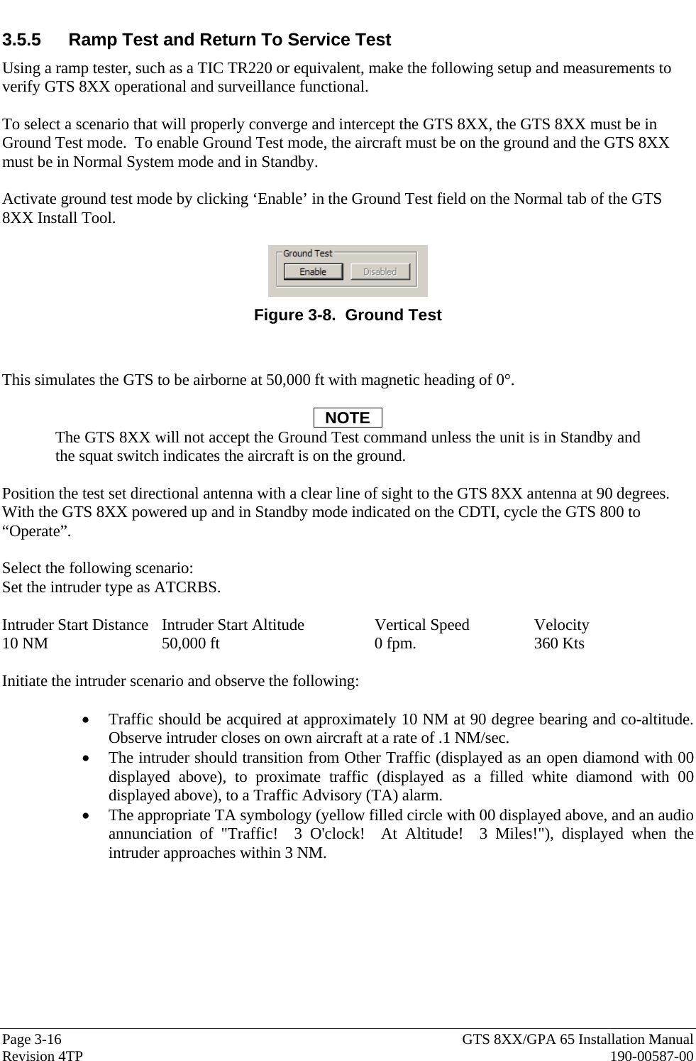  Page 3-16  GTS 8XX/GPA 65 Installation Manual Revision 4TP  190-00587-00 3.5.5  Ramp Test and Return To Service Test Using a ramp tester, such as a TIC TR220 or equivalent, make the following setup and measurements to verify GTS 8XX operational and surveillance functional.   To select a scenario that will properly converge and intercept the GTS 8XX, the GTS 8XX must be in Ground Test mode.  To enable Ground Test mode, the aircraft must be on the ground and the GTS 8XX must be in Normal System mode and in Standby.   Activate ground test mode by clicking ‘Enable’ in the Ground Test field on the Normal tab of the GTS 8XX Install Tool.    Figure 3-8.  Ground Test   This simulates the GTS to be airborne at 50,000 ft with magnetic heading of 0°.  NOTE The GTS 8XX will not accept the Ground Test command unless the unit is in Standby and the squat switch indicates the aircraft is on the ground.  Position the test set directional antenna with a clear line of sight to the GTS 8XX antenna at 90 degrees.  With the GTS 8XX powered up and in Standby mode indicated on the CDTI, cycle the GTS 800 to “Operate”.  Select the following scenario: Set the intruder type as ATCRBS.  Intruder Start Distance  Intruder Start Altitude    Vertical Speed    Velocity 10 NM   50,000 ft   0 fpm.     360 Kts  Initiate the intruder scenario and observe the following:    • Traffic should be acquired at approximately 10 NM at 90 degree bearing and co-altitude.  Observe intruder closes on own aircraft at a rate of .1 NM/sec.   • The intruder should transition from Other Traffic (displayed as an open diamond with 00 displayed above), to proximate traffic (displayed as a filled white diamond with 00 displayed above), to a Traffic Advisory (TA) alarm. • The appropriate TA symbology (yellow filled circle with 00 displayed above, and an audio annunciation of &quot;Traffic!  3 O&apos;clock!  At Altitude!  3 Miles!&quot;), displayed when the intruder approaches within 3 NM. 