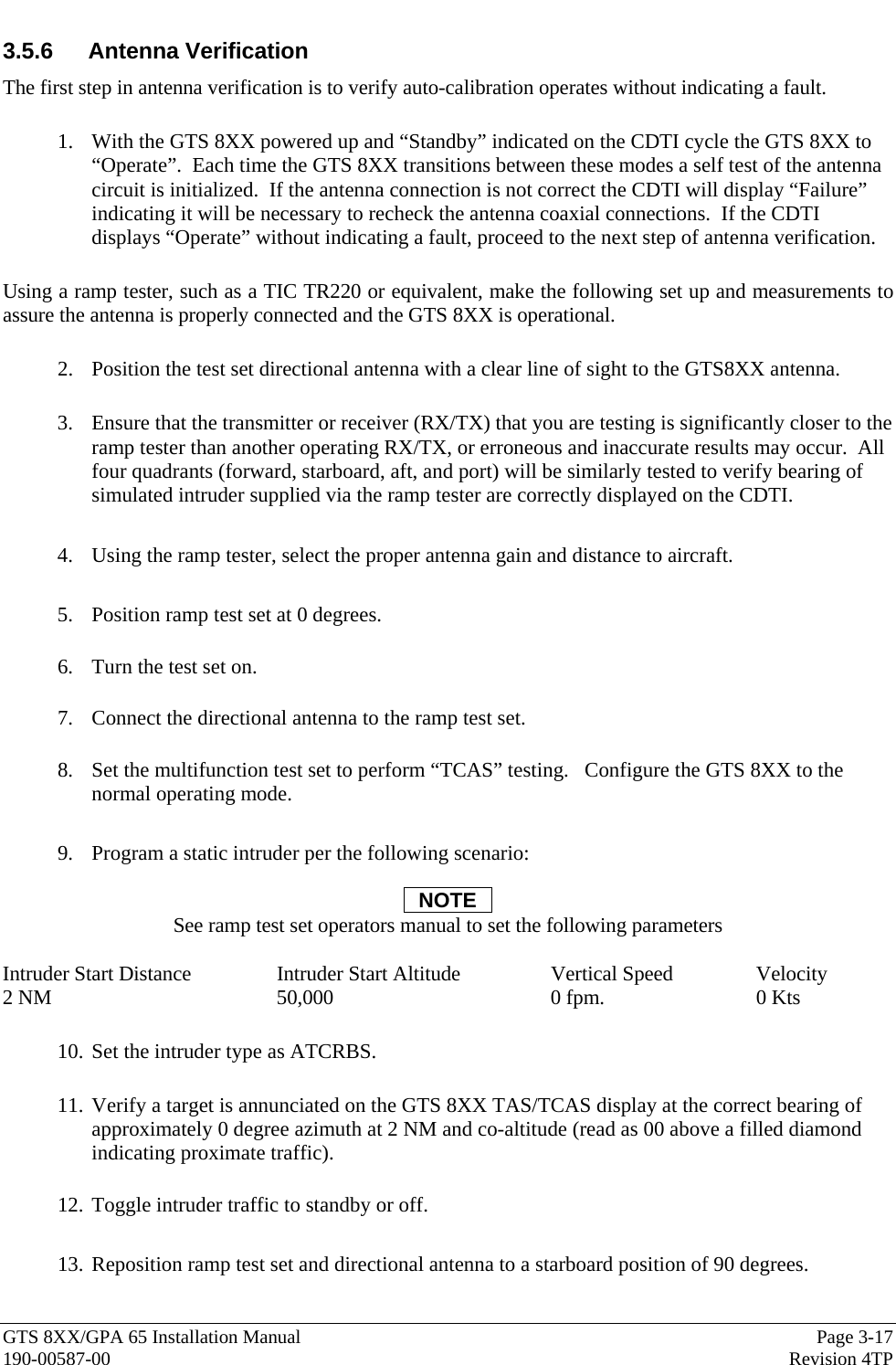  GTS 8XX/GPA 65 Installation Manual  Page 3-17 190-00587-00  Revision 4TP 3.5.6 Antenna Verification The first step in antenna verification is to verify auto-calibration operates without indicating a fault.    1. With the GTS 8XX powered up and “Standby” indicated on the CDTI cycle the GTS 8XX to “Operate”.  Each time the GTS 8XX transitions between these modes a self test of the antenna circuit is initialized.  If the antenna connection is not correct the CDTI will display “Failure” indicating it will be necessary to recheck the antenna coaxial connections.  If the CDTI displays “Operate” without indicating a fault, proceed to the next step of antenna verification.  Using a ramp tester, such as a TIC TR220 or equivalent, make the following set up and measurements to assure the antenna is properly connected and the GTS 8XX is operational.    2. Position the test set directional antenna with a clear line of sight to the GTS8XX antenna.    3. Ensure that the transmitter or receiver (RX/TX) that you are testing is significantly closer to the ramp tester than another operating RX/TX, or erroneous and inaccurate results may occur.  All four quadrants (forward, starboard, aft, and port) will be similarly tested to verify bearing of simulated intruder supplied via the ramp tester are correctly displayed on the CDTI.    4. Using the ramp tester, select the proper antenna gain and distance to aircraft.   5. Position ramp test set at 0 degrees.    6. Turn the test set on.    7. Connect the directional antenna to the ramp test set.      8. Set the multifunction test set to perform “TCAS” testing.   Configure the GTS 8XX to the normal operating mode.  9. Program a static intruder per the following scenario:  NOTE See ramp test set operators manual to set the following parameters  Intruder Start Distance    Intruder Start Altitude    Vertical Speed    Velocity 2 NM    50,000      0 fpm.     0 Kts  10. Set the intruder type as ATCRBS.   11. Verify a target is annunciated on the GTS 8XX TAS/TCAS display at the correct bearing of approximately 0 degree azimuth at 2 NM and co-altitude (read as 00 above a filled diamond indicating proximate traffic).    12. Toggle intruder traffic to standby or off.  13. Reposition ramp test set and directional antenna to a starboard position of 90 degrees.    