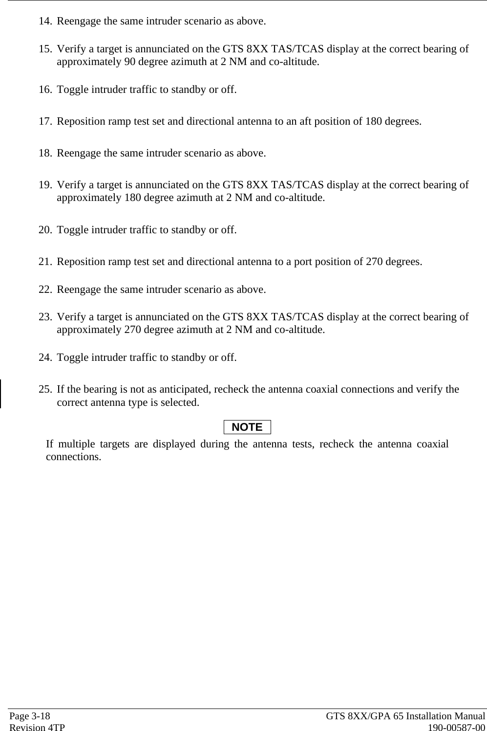  Page 3-18  GTS 8XX/GPA 65 Installation Manual Revision 4TP  190-00587-00 14. Reengage the same intruder scenario as above.    15. Verify a target is annunciated on the GTS 8XX TAS/TCAS display at the correct bearing of approximately 90 degree azimuth at 2 NM and co-altitude.    16. Toggle intruder traffic to standby or off.  17. Reposition ramp test set and directional antenna to an aft position of 180 degrees.    18. Reengage the same intruder scenario as above.  19. Verify a target is annunciated on the GTS 8XX TAS/TCAS display at the correct bearing of approximately 180 degree azimuth at 2 NM and co-altitude.   20. Toggle intruder traffic to standby or off.  21. Reposition ramp test set and directional antenna to a port position of 270 degrees.    22. Reengage the same intruder scenario as above.    23. Verify a target is annunciated on the GTS 8XX TAS/TCAS display at the correct bearing of approximately 270 degree azimuth at 2 NM and co-altitude.    24. Toggle intruder traffic to standby or off.  25. If the bearing is not as anticipated, recheck the antenna coaxial connections and verify the correct antenna type is selected.  NOTE If multiple targets are displayed during the antenna tests, recheck the antenna coaxial connections.  
