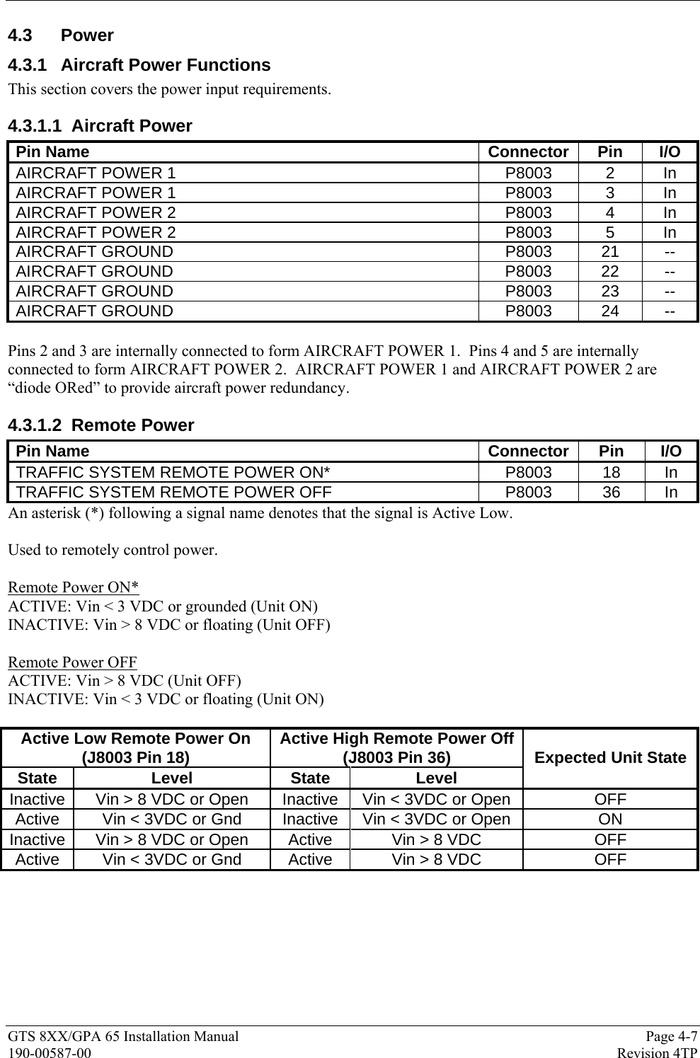  GTS 8XX/GPA 65 Installation Manual  Page 4-7 190-00587-00  Revision 4TP 4.3 Power 4.3.1  Aircraft Power Functions This section covers the power input requirements. 4.3.1.1 Aircraft Power Pin Name  Connector  Pin  I/O AIRCRAFT POWER 1  P8003  2  In AIRCRAFT POWER 1  P8003  3  In AIRCRAFT POWER 2  P8003  4  In AIRCRAFT POWER 2  P8003  5  In AIRCRAFT GROUND  P8003  21  -- AIRCRAFT GROUND P8003 22 -- AIRCRAFT GROUND  P8003  23  -- AIRCRAFT GROUND  P8003  24  --  Pins 2 and 3 are internally connected to form AIRCRAFT POWER 1.  Pins 4 and 5 are internally connected to form AIRCRAFT POWER 2.  AIRCRAFT POWER 1 and AIRCRAFT POWER 2 are “diode ORed” to provide aircraft power redundancy. 4.3.1.2 Remote Power Pin Name  Connector  Pin  I/O TRAFFIC SYSTEM REMOTE POWER ON*  P8003  18  In TRAFFIC SYSTEM REMOTE POWER OFF  P8003  36  In An asterisk (*) following a signal name denotes that the signal is Active Low.  Used to remotely control power.  Remote Power ON* ACTIVE: Vin &lt; 3 VDC or grounded (Unit ON) INACTIVE: Vin &gt; 8 VDC or floating (Unit OFF)  Remote Power OFF ACTIVE: Vin &gt; 8 VDC (Unit OFF) INACTIVE: Vin &lt; 3 VDC or floating (Unit ON)  Active Low Remote Power On  (J8003 Pin 18)  Active High Remote Power Off(J8003 Pin 36) State Level  State Level Expected Unit State Inactive  Vin &gt; 8 VDC or Open  Inactive  Vin &lt; 3VDC or Open  OFF Active  Vin &lt; 3VDC or Gnd  Inactive  Vin &lt; 3VDC or Open  ON Inactive Vin &gt; 8 VDC or Open  Active  Vin &gt; 8 VDC  OFF Active  Vin &lt; 3VDC or Gnd  Active  Vin &gt; 8 VDC  OFF  