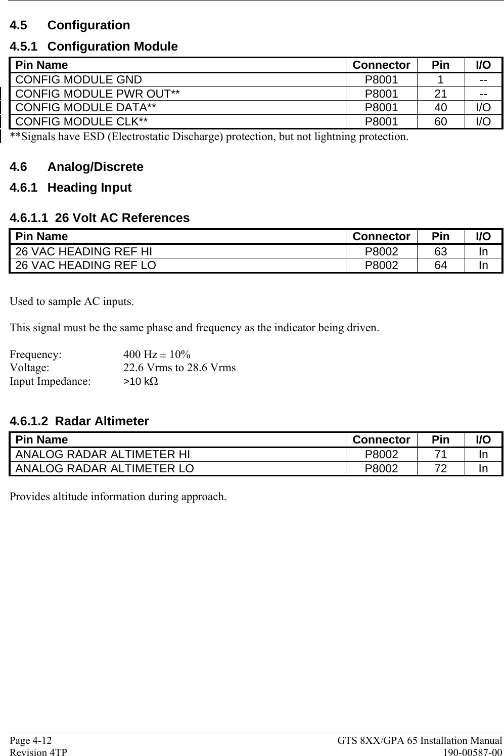  Page 4-12  GTS 8XX/GPA 65 Installation Manual Revision 4TP  190-00587-00 4.5 Configuration 4.5.1 Configuration Module Pin Name  Connector  Pin  I/O CONFIG MODULE GND  P8001  1  -- CONFIG MODULE PWR OUT**  P8001 21 -- CONFIG MODULE DATA**  P8001 40 I/O CONFIG MODULE CLK**  P8001 60 I/O **Signals have ESD (Electrostatic Discharge) protection, but not lightning protection.    4.6 Analog/Discrete 4.6.1 Heading Input 4.6.1.1  26 Volt AC References Pin Name  Connector  Pin  I/O 26 VAC HEADING REF HI  P8002  63  In 26 VAC HEADING REF LO  P8002  64  In  Used to sample AC inputs.  This signal must be the same phase and frequency as the indicator being driven.  Frequency:     400 Hz ± 10% Voltage:     22.6 Vrms to 28.6 Vrms Input Impedance:   &gt;10 kΩ  4.6.1.2 Radar Altimeter Pin Name  Connector  Pin  I/O ANALOG RADAR ALTIMETER HI  P8002  71  In ANALOG RADAR ALTIMETER LO  P8002  72  In  Provides altitude information during approach.  