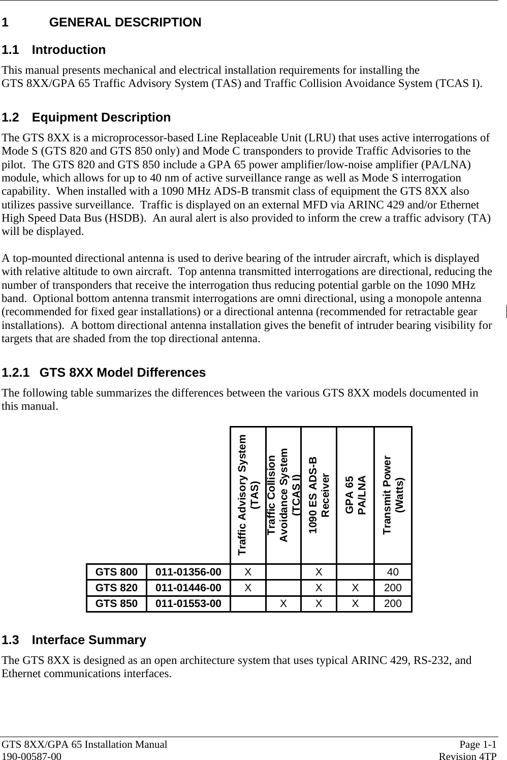  GTS 8XX/GPA 65 Installation Manual  Page 1-1 190-00587-00  Revision 4TP 1 GENERAL DESCRIPTION 1.1 Introduction This manual presents mechanical and electrical installation requirements for installing the  GTS 8XX/GPA 65 Traffic Advisory System (TAS) and Traffic Collision Avoidance System (TCAS I).  1.2 Equipment Description The GTS 8XX is a microprocessor-based Line Replaceable Unit (LRU) that uses active interrogations of Mode S (GTS 820 and GTS 850 only) and Mode C transponders to provide Traffic Advisories to the pilot.  The GTS 820 and GTS 850 include a GPA 65 power amplifier/low-noise amplifier (PA/LNA) module, which allows for up to 40 nm of active surveillance range as well as Mode S interrogation capability.  When installed with a 1090 MHz ADS-B transmit class of equipment the GTS 8XX also utilizes passive surveillance.  Traffic is displayed on an external MFD via ARINC 429 and/or Ethernet High Speed Data Bus (HSDB).  An aural alert is also provided to inform the crew a traffic advisory (TA) will be displayed.  A top-mounted directional antenna is used to derive bearing of the intruder aircraft, which is displayed with relative altitude to own aircraft.  Top antenna transmitted interrogations are directional, reducing the number of transponders that receive the interrogation thus reducing potential garble on the 1090 MHz band.  Optional bottom antenna transmit interrogations are omni directional, using a monopole antenna (recommended for fixed gear installations) or a directional antenna (recommended for retractable gear installations).  A bottom directional antenna installation gives the benefit of intruder bearing visibility for targets that are shaded from the top directional antenna.  1.2.1  GTS 8XX Model Differences The following table summarizes the differences between the various GTS 8XX models documented in this manual.    Traffic Advisory System (TAS) Traffic Collision Avoidance System (TCAS I) 1090 ES ADS-B Receiver GPA 65  PA/LNA Transmit Power (Watts) GTS 800  011-01356-00  X  X  40 GTS 820  011-01446-00  X  X X 200 GTS 850  011-01553-00   X X X 200  1.3 Interface Summary The GTS 8XX is designed as an open architecture system that uses typical ARINC 429, RS-232, and Ethernet communications interfaces. 