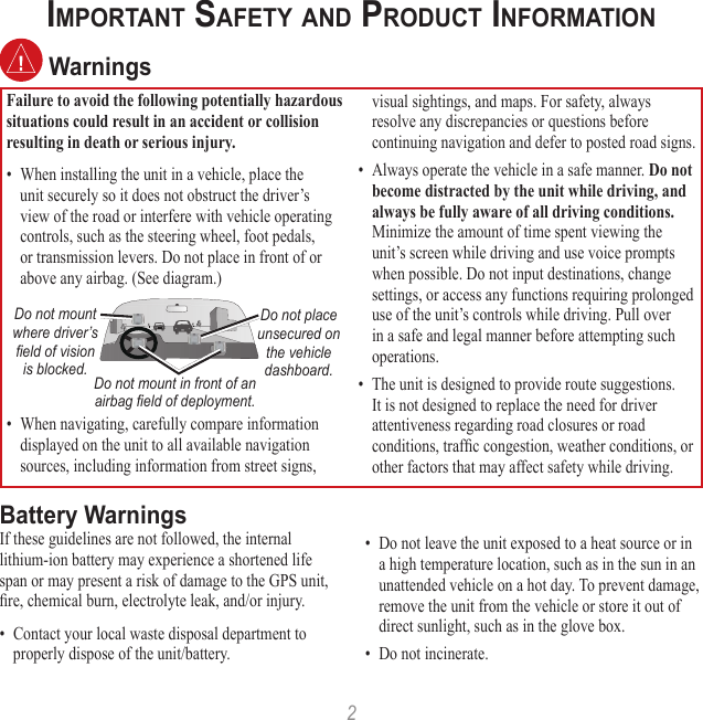 2IMPORTANT SAFETY AND PRODUCT INFORMATION WarningsFailure to avoid the following potentially hazardous situations could result in an accident or collision resulting in death or serious injury.•  When installing the unit in a vehicle, place the unit securely so it does not obstruct the driver’s view of the road or interfere with vehicle operating controls, such as the steering wheel, foot pedals, or transmission levers. Do not place in front of or above any airbag. (See diagram.)Do not mount where driver’s  ﬁeld of vision is blocked.Do not place unsecured on the vehicle dashboard.Do not mount in front of an airbag ﬁeld of deployment.•  When navigating, carefully compare information displayed on the unit to all available navigation sources, including information from street signs, visual sightings, and maps. For safety, always resolve any discrepancies or questions before continuing navigation and defer to posted road signs.•  Always operate the vehicle in a safe manner. Do not become distracted by the unit while driving, and always be fully aware of all driving conditions. Minimize the amount of time spent viewing the unit’s screen while driving and use voice prompts when possible. Do not input destinations, change settings, or access any functions requiring prolonged use of the unit’s controls while driving. Pull over in a safe and legal manner before attempting such operations.•  The unit is designed to provide route suggestions. It is not designed to replace the need for driver attentiveness regarding road closures or road conditions, trafﬁc congestion, weather conditions, or other factors that may affect safety while driving.Battery WarningsIf these guidelines are not followed, the internal lithium-ion battery may experience a shortened life span or may present a risk of damage to the GPS unit, ﬁre, chemical burn, electrolyte leak, and/or injury.•  Contact your local waste disposal department to properly dispose of the unit/battery.•  Do not leave the unit exposed to a heat source or in a high temperature location, such as in the sun in an unattended vehicle on a hot day. To prevent damage, remove the unit from the vehicle or store it out of direct sunlight, such as in the glove box. •  Do not incinerate. 