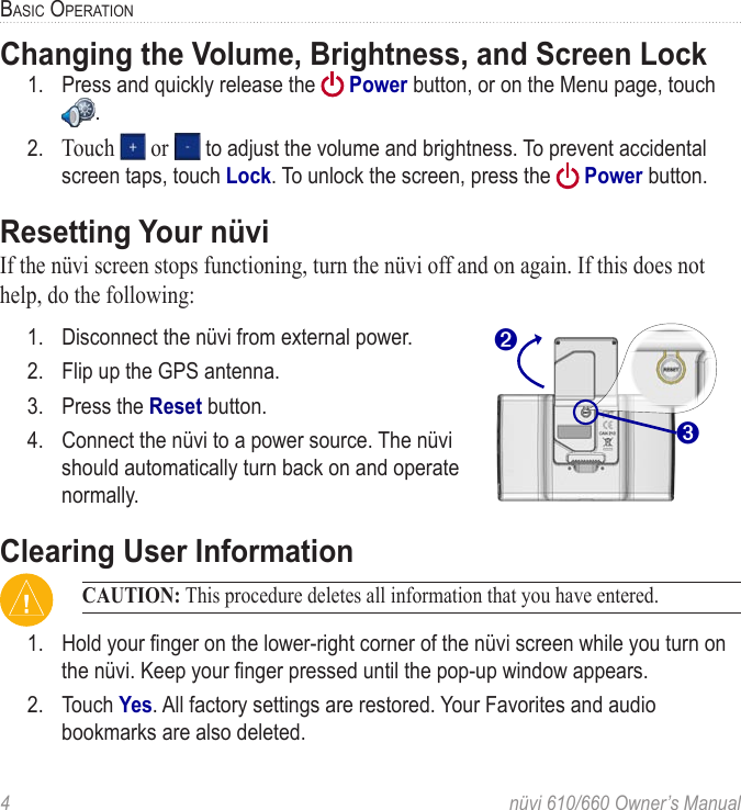 4  nüvi 610/660 Owner’s ManualBASIC OPERATIONChanging the Volume, Brightness, and Screen Lock1.  Press and quickly release the   Power button, or on the Menu page, touch . 2.  Touch   or   to adjust the volume and brightness. To prevent accidental screen taps, touch Lock. To unlock the screen, press the   Power button. Resetting Your nüviIf the nüvi screen stops functioning, turn the nüvi off and on again. If this does not help, do the following:1.  Disconnect the nüvi from external power. ➌➋2.  Flip up the GPS antenna.3.  Press the Reset button.4.  Connect the nüvi to a power source. The nüvi  should automatically turn back on and operate  normally.Clearing User Information CAUTION: This procedure deletes all information that you have entered.1.  Hold your ﬁnger on the lower-right corner of the nüvi screen while you turn on the nüvi. Keep your ﬁnger pressed until the pop-up window appears. 2.  Touch Yes. All factory settings are restored. Your Favorites and audio bookmarks are also deleted. 
