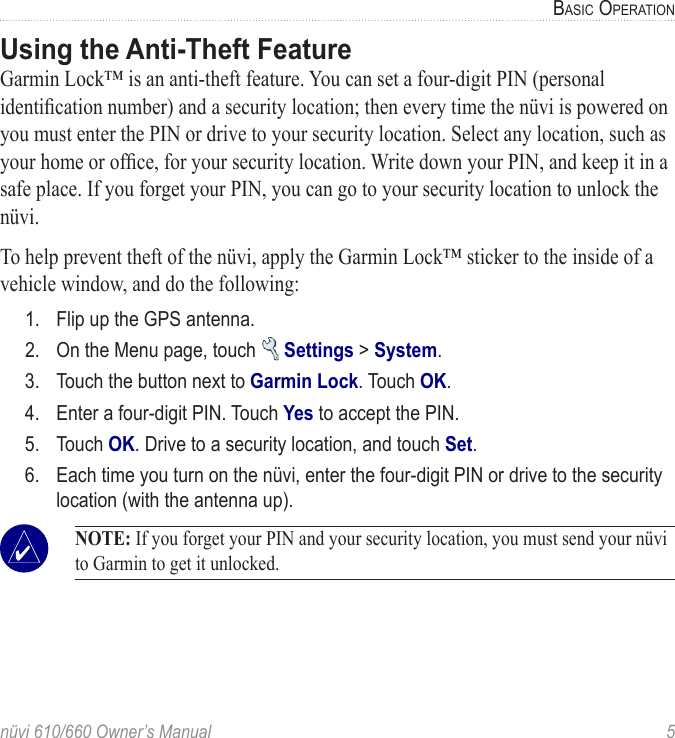 nüvi 610/660 Owner’s Manual  5BASIC OPERATIONUsing the Anti-Theft FeatureGarmin Lock™ is an anti-theft feature. You can set a four-digit PIN (personal identiﬁcation number) and a security location; then every time the nüvi is powered on you must enter the PIN or drive to your security location. Select any location, such as your home or ofﬁce, for your security location. Write down your PIN, and keep it in a safe place. If you forget your PIN, you can go to your security location to unlock the nüvi. To help prevent theft of the nüvi, apply the Garmin Lock™ sticker to the inside of a vehicle window, and do the following:1.  Flip up the GPS antenna.2.  On the Menu page, touch   Settings &gt; System.3.  Touch the button next to Garmin Lock. Touch OK.4.  Enter a four-digit PIN. Touch Yes to accept the PIN.5.  Touch OK. Drive to a security location, and touch Set.6.  Each time you turn on the nüvi, enter the four-digit PIN or drive to the security location (with the antenna up). NOTE: If you forget your PIN and your security location, you must send your nüvi to Garmin to get it unlocked. 