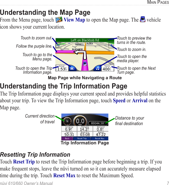 nüvi 610/660 Owner’s Manual  7MAIN PAGESUnderstanding the Map Page From the Menu page, touch   View Map to open the Map page. The   vehicle icon shows your current location. Map Page while Navigating a RouteTouch to open the Trip Information page. Touch to open the Next Turn page. Touch to preview the turns in the route.Touch to zoom out.Touch to zoom in.Touch to go to the Menu page. Touch to open the media player.Follow the purple line.Understanding the Trip Information PageThe Trip Information page displays your current speed and provides helpful statistics about your trip. To view the Trip Information page, touch Speed or Arrival on the Map page. Trip Information PageDistance to your ﬁnal destinationCurrent direction  of travelResetting Trip InformationTouch Reset Trip to reset the Trip Information page before beginning a trip. If you make frequent stops, leave the nüvi turned on so it can accurately measure elapsed time during the trip. Touch Reset Max to reset the Maximum Speed.