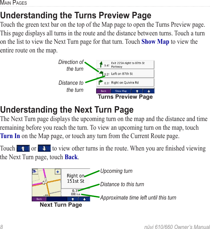 8  nüvi 610/660 Owner’s ManualMAIN PAGESUnderstanding the Turns Preview PageTouch the green text bar on the top of the Map page to open the Turns Preview page. This page displays all turns in the route and the distance between turns. Touch a turn on the list to view the Next Turn page for that turn. Touch Show Map to view the entire route on the map. Turns Preview PageDirection of  the turnDistance to  the turnUnderstanding the Next Turn PageThe Next Turn page displays the upcoming turn on the map and the distance and time remaining before you reach the turn. To view an upcoming turn on the map, touch Turn In on the Map page, or touch any turn from the Current Route page. Touch   or   to view other turns in the route. When you are ﬁnished viewing the Next Turn page, touch Back.Upcoming turnDistance to this turnApproximate time left until this turnNext Turn Page