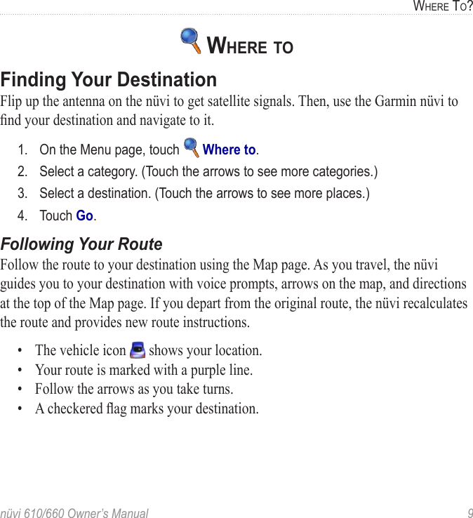 nüvi 610/660 Owner’s Manual  9WHERE TO? WHERE TO Finding Your DestinationFlip up the antenna on the nüvi to get satellite signals. Then, use the Garmin nüvi to ﬁnd your destination and navigate to it.1.  On the Menu page, touch   Where to.2.  Select a category. (Touch the arrows to see more categories.) 3.  Select a destination. (Touch the arrows to see more places.) 4.  Touch Go.Following Your RouteFollow the route to your destination using the Map page. As you travel, the nüvi guides you to your destination with voice prompts, arrows on the map, and directions at the top of the Map page. If you depart from the original route, the nüvi recalculates the route and provides new route instructions.  •  The vehicle icon   shows your location.•  Your route is marked with a purple line.•  Follow the arrows as you take turns.•  A checkered ﬂag marks your destination.