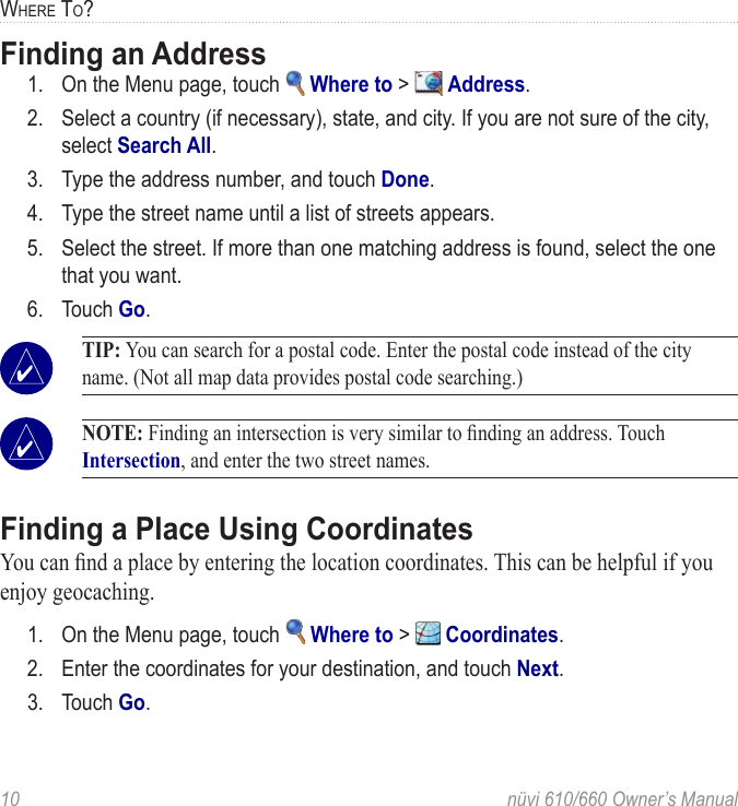 10  nüvi 610/660 Owner’s ManualWHERE TO?Finding an Address1.  On the Menu page, touch   Where to &gt;   Address. 2.  Select a country (if necessary), state, and city. If you are not sure of the city, select Search All.3.  Type the address number, and touch Done. 4.  Type the street name until a list of streets appears.5.  Select the street. If more than one matching address is found, select the one that you want.6.  Touch Go. TIP: You can search for a postal code. Enter the postal code instead of the city name. (Not all map data provides postal code searching.) NOTE: Finding an intersection is very similar to ﬁnding an address. Touch Intersection, and enter the two street names. Finding a Place Using CoordinatesYou can ﬁnd a place by entering the location coordinates. This can be helpful if you enjoy geocaching.1.  On the Menu page, touch   Where to &gt;   Coordinates.2.  Enter the coordinates for your destination, and touch Next.3.  Touch Go.