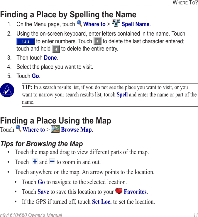 nüvi 610/660 Owner’s Manual  11WHERE TO?Finding a Place by Spelling the Name 1.  On the Menu page, touch   Where to &gt;   Spell Name.2.  Using the on-screen keyboard, enter letters contained in the name. Touch  to enter numbers. Touch   to delete the last character entered; touch and hold   to delete the entire entry. 3.  Then touch Done.4.  Select the place you want to visit.5.  Touch Go. TIP: In a search results list, if you do not see the place you want to visit, or you want to narrow your search results list, touch Spell and enter the name or part of the name. Finding a Place Using the MapTouch   Where to &gt;   Browse Map. Tips for Browsing the Map•  Touch the map and drag to view different parts of the map. •  Touch    and   to zoom in and out. •  Touch anywhere on the map. An arrow points to the location.   •  Touch Go to navigate to the selected location.   •  Touch Save to save this location to your   Favorites.   •  If the GPS if turned off, touch Set Loc. to set the location. 