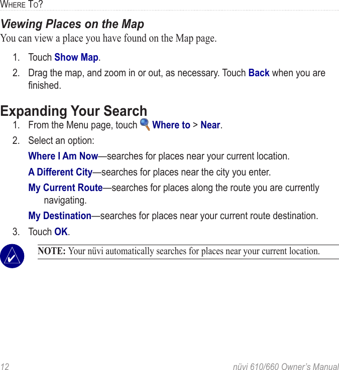 12  nüvi 610/660 Owner’s ManualWHERE TO?Viewing Places on the MapYou can view a place you have found on the Map page. 1.  Touch Show Map.2.  Drag the map, and zoom in or out, as necessary. Touch Back when you are ﬁnished. Expanding Your Search1.  From the Menu page, touch   Where to &gt; Near.2.  Select an option:Where I Am Now—searches for places near your current location. A Different City—searches for places near the city you enter. My Current Route—searches for places along the route you are currently navigating.My Destination—searches for places near your current route destination.3.  Touch OK. NOTE: Your nüvi automatically searches for places near your current location. 