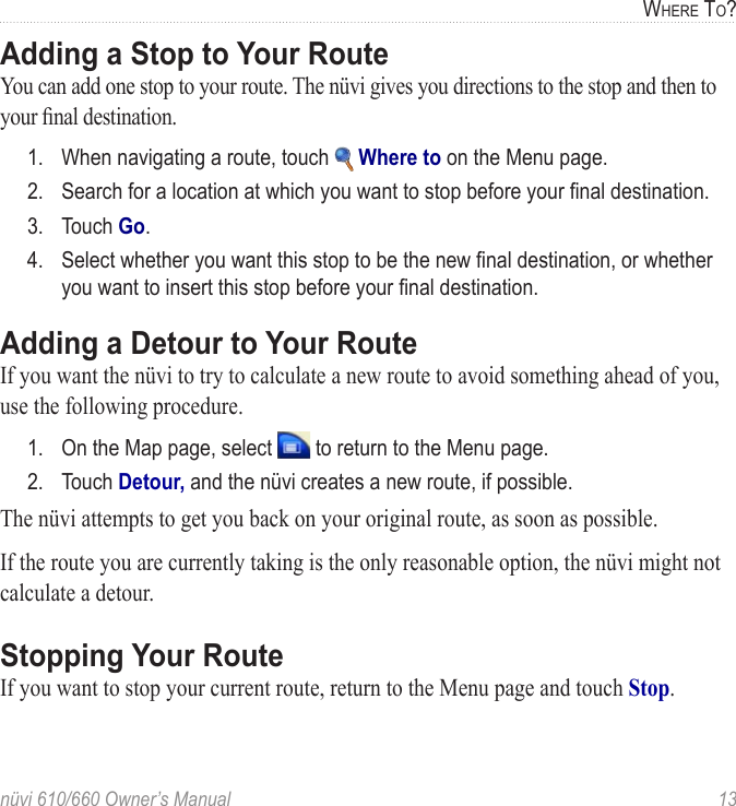 nüvi 610/660 Owner’s Manual  13WHERE TO?Adding a Stop to Your RouteYou can add one stop to your route. The nüvi gives you directions to the stop and then to your ﬁnal destination. 1.  When navigating a route, touch   Where to on the Menu page.2.  Search for a location at which you want to stop before your ﬁnal destination.3.  Touch Go.4.  Select whether you want this stop to be the new ﬁnal destination, or whether you want to insert this stop before your ﬁnal destination.Adding a Detour to Your RouteIf you want the nüvi to try to calculate a new route to avoid something ahead of you, use the following procedure. 1.  On the Map page, select   to return to the Menu page.2.  Touch Detour, and the nüvi creates a new route, if possible.The nüvi attempts to get you back on your original route, as soon as possible.If the route you are currently taking is the only reasonable option, the nüvi might not calculate a detour. Stopping Your RouteIf you want to stop your current route, return to the Menu page and touch Stop. 