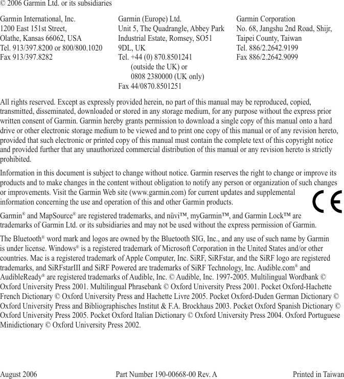 © 2006 Garmin Ltd. or its subsidiariesGarmin International, Inc. 1200 East 151st Street,  Olathe, Kansas 66062, USA Tel. 913/397.8200 or 800/800.1020 Fax 913/397.8282Garmin (Europe) Ltd. Unit 5, The Quadrangle, Abbey Park Industrial Estate, Romsey, SO51 9DL, UK Tel. +44 (0) 870.8501241         (outside the UK) or         0808 2380000 (UK only) Fax 44/0870.8501251Garmin Corporation  No. 68, Jangshu 2nd Road, Shijr, Taipei County, Taiwan Tel. 886/2.2642.9199 Fax 886/2.2642.9099All rights reserved. Except as expressly provided herein, no part of this manual may be reproduced, copied, transmitted, disseminated, downloaded or stored in any storage medium, for any purpose without the express prior written consent of Garmin. Garmin hereby grants permission to download a single copy of this manual onto a hard drive or other electronic storage medium to be viewed and to print one copy of this manual or of any revision hereto, provided that such electronic or printed copy of this manual must contain the complete text of this copyright notice and provided further that any unauthorized commercial distribution of this manual or any revision hereto is strictly prohibited.Information in this document is subject to change without notice. Garmin reserves the right to change or improve its products and to make changes in the content without obligation to notify any person or organization of such changes or improvements. Visit the Garmin Web site (www.garmin.com) for current updates and supplemental information concerning the use and operation of this and other Garmin products.Garmin® and MapSource® are registered trademarks, and nüvi™, myGarmin™, and Garmin Lock™ are trademarks of Garmin Ltd. or its subsidiaries and may not be used without the express permission of Garmin.The Bluetooth® word mark and logos are owned by the Bluetooth SIG, Inc., and any use of such name by Garmin is under license. Windows® is a registered trademark of Microsoft Corporation in the United States and/or other countries. Mac is a registered trademark of Apple Computer, Inc. SiRF, SiRFstar, and the SiRF logo are registered trademarks, and SiRFstarIII and SiRF Powered are trademarks of SiRF Technology, Inc. Audible.com® and AudibleReady® are registered trademarks of Audible, Inc. © Audible, Inc. 1997-2005. Multilingual Wordbank © Oxford University Press 2001. Multilingual Phrasebank © Oxford University Press 2001. Pocket Oxford-Hachette French Dictionary © Oxford University Press and Hachette Livre 2005. Pocket Oxford-Duden German Dictionary © Oxford University Press and Bibliographisches Institut &amp; F.A. Brockhaus 2003. Pocket Oxford Spanish Dictionary © Oxford University Press 2005. Pocket Oxford Italian Dictionary © Oxford University Press 2004. Oxford Portuguese Minidictionary © Oxford University Press 2002.August 2006                              Part Number 190-00668-00 Rev. A                                          Printed in Taiwan