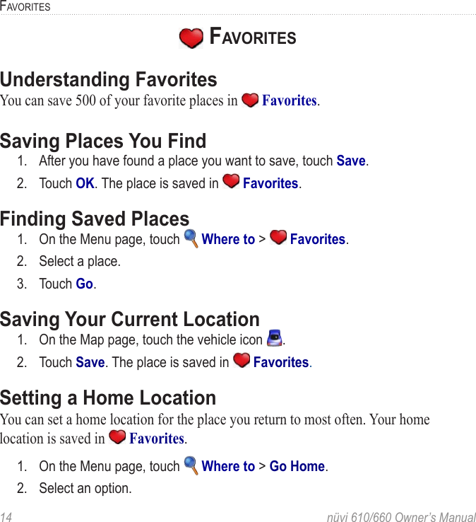 14  nüvi 610/660 Owner’s ManualFAVORITES FAVORITESUnderstanding FavoritesYou can save 500 of your favorite places in   Favorites. Saving Places You Find1.  After you have found a place you want to save, touch Save. 2.  Touch OK. The place is saved in   Favorites. Finding Saved Places1.  On the Menu page, touch   Where to &gt;   Favorites. 2.  Select a place.3.  Touch Go.Saving Your Current Location1.  On the Map page, touch the vehicle icon  .2.  Touch Save. The place is saved in   Favorites.Setting a Home LocationYou can set a home location for the place you return to most often. Your home location is saved in   Favorites.1.  On the Menu page, touch   Where to &gt; Go Home.2.  Select an option. 