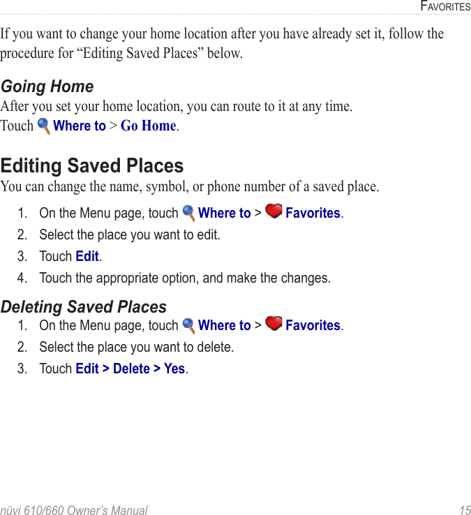 nüvi 610/660 Owner’s Manual  15FAVORITESIf you want to change your home location after you have already set it, follow the procedure for “Editing Saved Places” below.Going HomeAfter you set your home location, you can route to it at any time.  Touch   Where to &gt; Go Home.Editing Saved PlacesYou can change the name, symbol, or phone number of a saved place. 1.  On the Menu page, touch   Where to &gt;   Favorites. 2.  Select the place you want to edit.3.  Touch Edit.4.  Touch the appropriate option, and make the changes.Deleting Saved Places1.  On the Menu page, touch   Where to &gt;   Favorites. 2.  Select the place you want to delete.3.  Touch Edit &gt; Delete &gt; Yes. 