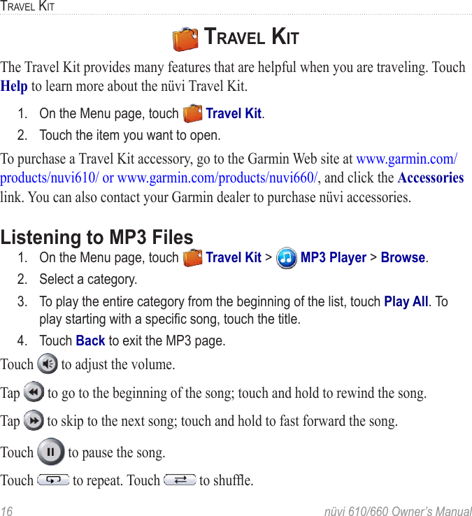 16  nüvi 610/660 Owner’s ManualTRAVEL KIT TRAVEL KIT The Travel Kit provides many features that are helpful when you are traveling. Touch Help to learn more about the nüvi Travel Kit. 1.  On the Menu page, touch   Travel Kit. 2.  Touch the item you want to open. To purchase a Travel Kit accessory, go to the Garmin Web site at www.garmin.com/products/nuvi610/ or www.garmin.com/products/nuvi660/, and click the Accessories link. You can also contact your Garmin dealer to purchase nüvi accessories.Listening to MP3 Files1.  On the Menu page, touch   Travel Kit &gt;   MP3 Player &gt; Browse.2.  Select a category. 3.  To play the entire category from the beginning of the list, touch Play All. To play starting with a speciﬁc song, touch the title. 4.  Touch Back to exit the MP3 page. Touch   to adjust the volume. Tap   to go to the beginning of the song; touch and hold to rewind the song. Tap   to skip to the next song; touch and hold to fast forward the song. Touch   to pause the song. Touch   to repeat. Touch   to shufﬂe. 