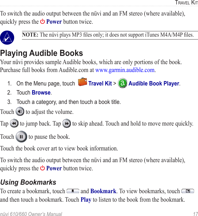 nüvi 610/660 Owner’s Manual  17TRAVEL KITTo switch the audio output between the nüvi and an FM stereo (where available), quickly press the   Power button twice.  NOTE: The nüvi plays MP3 ﬁles only; it does not support iTunes M4A/M4P ﬁles. Playing Audible BooksYour nüvi provides sample Audible books, which are only portions of the book. Purchase full books from Audible.com at www.garmin.audible.com. 1.  On the Menu page, touch    Travel Kit &gt;   Audible Book Player.2.  Touch Browse.3.  Touch a category, and then touch a book title.Touch   to adjust the volume. Tap   to jump back. Tap   to skip ahead. Touch and hold to move more quickly. Touch   to pause the book. Touch the book cover art to view book information. To switch the audio output between the nüvi and an FM stereo (where available), quickly press the   Power button twice. Using BookmarksTo create a bookmark, touch   and Bookmark. To view bookmarks, touch   and then touch a bookmark. Touch Play to listen to the book from the bookmark. 