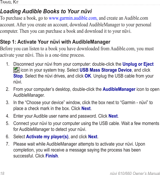 18  nüvi 610/660 Owner’s ManualTRAVEL KITLoading Audible Books to Your nüviTo purchase a book, go to www.garmin.audible.com, and create an Audible.com account. After you create an account, download AudibleManager to your personal computer. Then you can purchase a book and download it to your nüvi. Step 1: Activate Your nüvi with AudibleManagerBefore you can listen to a book you have downloaded from Audible.com, you must activate your nüvi. This is a one-time process.  1.  Disconnect your nüvi from your computer: double-click the Unplug or Eject  icon in your system tray. Select USB Mass Storage Device, and click Stop. Select the nüvi drives, and click OK. Unplug the USB cable from your nüvi. 2.  From your computer’s desktop, double-click the AudibleManager icon to open AudibleManager. 3.  In the “Choose your device” window, click the box next to “Garmin - nüvi” to place a check mark in the box. Click Next.4.  Enter your Audible user name and password. Click Next.5.  Connect your nüvi to your computer using the USB cable. Wait a few moments for AudibleManager to detect your nüvi. 6.  Select Activate my player(s), and click Next.7.  Please wait while AudibleManager attempts to activate your nüvi. Upon completion, you will receive a message saying the process has been successful. Click Finish.