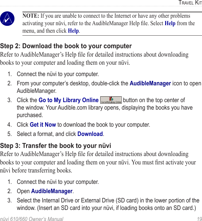 nüvi 610/660 Owner’s Manual  19TRAVEL KIT NOTE: If you are unable to connect to the Internet or have any other problems activating your nüvi, refer to the AudibleManager Help ﬁle. Select Help from the menu, and then click Help. Step 2: Download the book to your computerRefer to AudibleManager’s Help ﬁle for detailed instructions about downloading books to your computer and loading them on your nüvi. 1.  Connect the nüvi to your computer.2.  From your computer’s desktop, double-click the AudibleManager icon to open AudibleManager. 3.  Click the Go to My Library Online   button on the top center of the window. Your Audible.com library opens, displaying the books you have purchased.4.  Click Get it Now to download the book to your computer. 5.  Select a format, and click Download.Step 3: Transfer the book to your nüviRefer to AudibleManager’s Help ﬁle for detailed instructions about downloading books to your computer and loading them on your nüvi. You must ﬁrst activate your nüvi before transferring books.1.  Connect the nüvi to your computer.2.  Open AudibleManager. 3.  Select the Internal Drive or External Drive (SD card) in the lower portion of the window. (Insert an SD card into your nüvi, if loading books onto an SD card.)