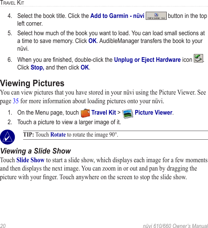20  nüvi 610/660 Owner’s ManualTRAVEL KIT4.  Select the book title. Click the Add to Garmin - nüvi   button in the top left corner.5.  Select how much of the book you want to load. You can load small sections at a time to save memory. Click OK. AudibleManager transfers the book to your nüvi. 6.  When you are ﬁnished, double-click the Unplug or Eject Hardware icon  . Click Stop, and then click OK.Viewing Pictures You can view pictures that you have stored in your nüvi using the Picture Viewer. See page 35 for more information about loading pictures onto your nüvi.1.  On the Menu page, touch   Travel Kit &gt;   Picture Viewer.2.  Touch a picture to view a larger image of it. TIP: Touch Rotate to rotate the image 90°. Viewing a Slide ShowTouch Slide Show to start a slide show, which displays each image for a few moments and then displays the next image. You can zoom in or out and pan by dragging the picture with your ﬁnger. Touch anywhere on the screen to stop the slide show. 