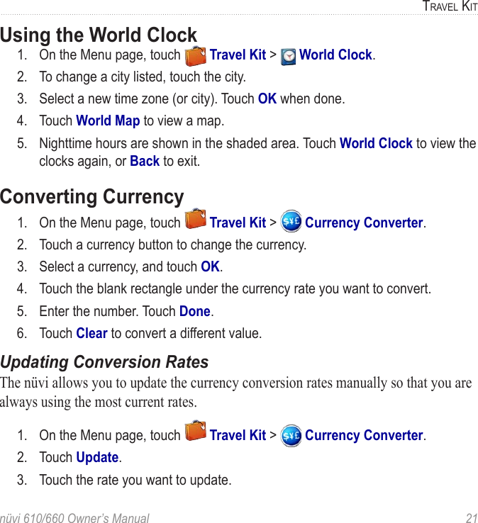 nüvi 610/660 Owner’s Manual  21TRAVEL KITUsing the World Clock 1.  On the Menu page, touch   Travel Kit &gt;   World Clock.2.  To change a city listed, touch the city. 3.  Select a new time zone (or city). Touch OK when done. 4.  Touch World Map to view a map.5.  Nighttime hours are shown in the shaded area. Touch World Clock to view the clocks again, or Back to exit.Converting Currency 1.  On the Menu page, touch   Travel Kit &gt;   Currency Converter. 2.  Touch a currency button to change the currency.3.  Select a currency, and touch OK. 4.  Touch the blank rectangle under the currency rate you want to convert.5.  Enter the number. Touch Done. 6.  Touch Clear to convert a different value.Updating Conversion RatesThe nüvi allows you to update the currency conversion rates manually so that you are always using the most current rates. 1.  On the Menu page, touch   Travel Kit &gt;   Currency Converter. 2.  Touch Update.3.  Touch the rate you want to update. 