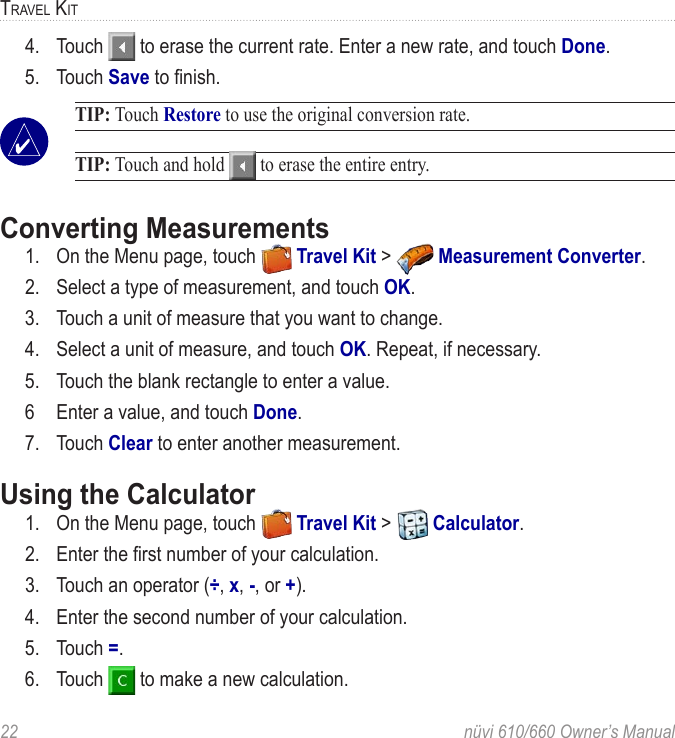 22  nüvi 610/660 Owner’s ManualTRAVEL KIT4.  Touch   to erase the current rate. Enter a new rate, and touch Done. 5.  Touch Save to ﬁnish.  TIP: Touch Restore to use the original conversion rate.  TIP: Touch and hold   to erase the entire entry.Converting Measurements 1.  On the Menu page, touch   Travel Kit &gt;   Measurement Converter. 2.  Select a type of measurement, and touch OK.3.  Touch a unit of measure that you want to change. 4.  Select a unit of measure, and touch OK. Repeat, if necessary.5.  Touch the blank rectangle to enter a value. 6  Enter a value, and touch Done.7.  Touch Clear to enter another measurement.Using the Calculator 1.  On the Menu page, touch   Travel Kit &gt;   Calculator. 2.  Enter the ﬁrst number of your calculation. 3.  Touch an operator (÷, x, -, or +). 4.  Enter the second number of your calculation. 5.  Touch =. 6.  Touch   to make a new calculation.