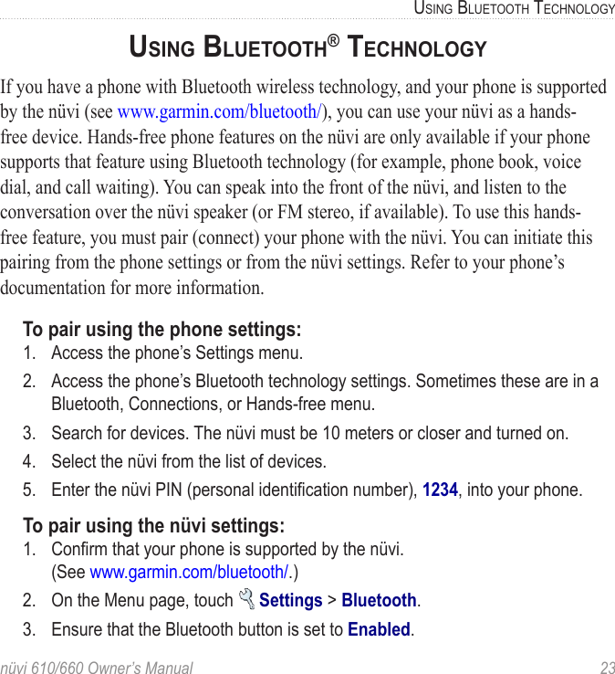 nüvi 610/660 Owner’s Manual  23USING BLUETOOTH TECHNOLOGYUSING BLUETOOTH® TECHNOLOGYIf you have a phone with Bluetooth wireless technology, and your phone is supported by the nüvi (see www.garmin.com/bluetooth/), you can use your nüvi as a hands-free device. Hands-free phone features on the nüvi are only available if your phone supports that feature using Bluetooth technology (for example, phone book, voice dial, and call waiting). You can speak into the front of the nüvi, and listen to the conversation over the nüvi speaker (or FM stereo, if available). To use this hands-free feature, you must pair (connect) your phone with the nüvi. You can initiate this pairing from the phone settings or from the nüvi settings. Refer to your phone’s documentation for more information.To pair using the phone settings:1.  Access the phone’s Settings menu.2.  Access the phone’s Bluetooth technology settings. Sometimes these are in a Bluetooth, Connections, or Hands-free menu.3.  Search for devices. The nüvi must be 10 meters or closer and turned on.4.  Select the nüvi from the list of devices.5.  Enter the nüvi PIN (personal identiﬁcation number), 1234, into your phone.To pair using the nüvi settings:1.  Conﬁrm that your phone is supported by the nüvi.  (See www.garmin.com/bluetooth/.)2.  On the Menu page, touch   Settings &gt; Bluetooth. 3.  Ensure that the Bluetooth button is set to Enabled.