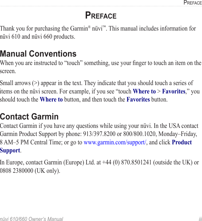 nüvi 610/660 Owner’s Manual  iiiPREFACEPREFACEThank you for purchasing the Garmin® nüvi™. This manual includes information for nüvi 610 and nüvi 660 products.Manual ConventionsWhen you are instructed to “touch” something, use your ﬁnger to touch an item on the screen. Small arrows (&gt;) appear in the text. They indicate that you should touch a series of items on the nüvi screen. For example, if you see “touch Where to &gt; Favorites,” you should touch the Where to button, and then touch the Favorites button. Contact GarminContact Garmin if you have any questions while using your nüvi. In the USA contact Garmin Product Support by phone: 913/397.8200 or 800/800.1020, Monday–Friday, 8 AM–5 PM Central Time; or go to www.garmin.com/support/, and click Product Support.In Europe, contact Garmin (Europe) Ltd. at +44 (0) 870.8501241 (outside the UK) or 0808 2380000 (UK only).
