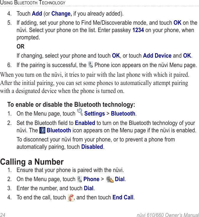 24  nüvi 610/660 Owner’s ManualUSING BLUETOOTH TECHNOLOGY4.  Touch Add (or Change, if you already added). 5.  If adding, set your phone to Find Me/Discoverable mode, and touch OK on the nüvi. Select your phone on the list. Enter passkey 1234 on your phone, when prompted.  OR  If changing, select your phone and touch OK, or touch Add Device and OK. 6.  If the pairing is successful, the   Phone icon appears on the nüvi Menu page.When you turn on the nüvi, it tries to pair with the last phone with which it paired. After the initial pairing, you can set some phones to automatically attempt pairing with a designated device when the phone is turned on.To enable or disable the Bluetooth technology:1.  On the Menu page, touch   Settings &gt; Bluetooth. 2.  Set the Bluetooth ﬁeld to Enabled to turn on the Bluetooth technology of your nüvi. The   Bluetooth icon appears on the Menu page if the nüvi is enabled.  To disconnect your nüvi from your phone, or to prevent a phone from automatically pairing, touch Disabled.Calling a Number1.  Ensure that your phone is paired with the nüvi.2.  On the Menu page, touch   Phone &gt;   Dial. 3.  Enter the number, and touch Dial. 4.  To end the call, touch  , and then touch End Call.