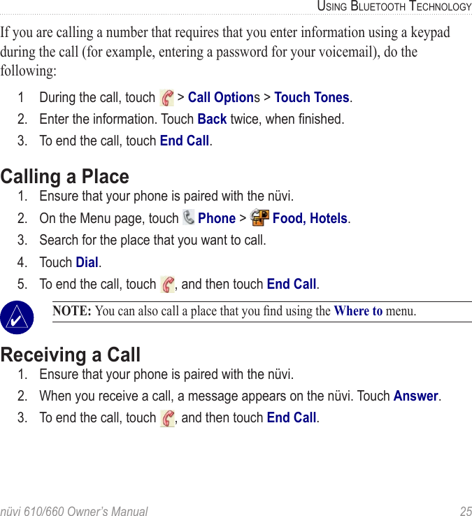 nüvi 610/660 Owner’s Manual  25USING BLUETOOTH TECHNOLOGYIf you are calling a number that requires that you enter information using a keypad during the call (for example, entering a password for your voicemail), do the following:1  During the call, touch   &gt; Call Options &gt; Touch Tones. 2.  Enter the information. Touch Back twice, when ﬁnished.3.  To end the call, touch End Call.Calling a Place1.  Ensure that your phone is paired with the nüvi.2.  On the Menu page, touch   Phone &gt;   Food, Hotels. 3.  Search for the place that you want to call.4.  Touch Dial.5.  To end the call, touch  , and then touch End Call. NOTE: You can also call a place that you ﬁnd using the Where to menu.Receiving a Call1.  Ensure that your phone is paired with the nüvi.2.  When you receive a call, a message appears on the nüvi. Touch Answer. 3.  To end the call, touch  , and then touch End Call.