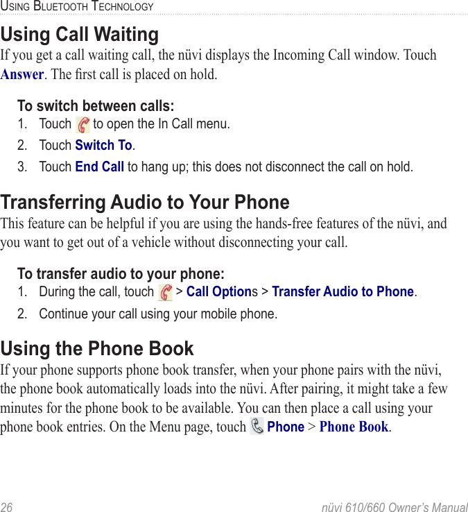 26  nüvi 610/660 Owner’s ManualUSING BLUETOOTH TECHNOLOGYUsing Call WaitingIf you get a call waiting call, the nüvi displays the Incoming Call window. Touch Answer. The ﬁrst call is placed on hold. To switch between calls:1.  Touch   to open the In Call menu. 2.  Touch Switch To. 3.  Touch End Call to hang up; this does not disconnect the call on hold. Transferring Audio to Your PhoneThis feature can be helpful if you are using the hands-free features of the nüvi, and you want to get out of a vehicle without disconnecting your call.To transfer audio to your phone:1.  During the call, touch   &gt; Call Options &gt; Transfer Audio to Phone. 2.  Continue your call using your mobile phone.Using the Phone BookIf your phone supports phone book transfer, when your phone pairs with the nüvi, the phone book automatically loads into the nüvi. After pairing, it might take a few minutes for the phone book to be available. You can then place a call using your phone book entries. On the Menu page, touch   Phone &gt; Phone Book.