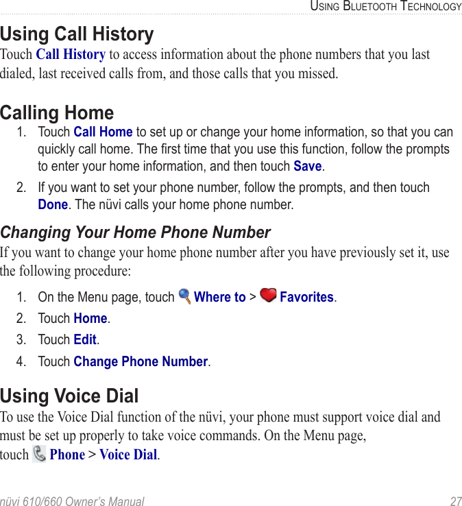 nüvi 610/660 Owner’s Manual  27USING BLUETOOTH TECHNOLOGYUsing Call HistoryTouch Call History to access information about the phone numbers that you last dialed, last received calls from, and those calls that you missed.Calling Home1.  Touch Call Home to set up or change your home information, so that you can quickly call home. The ﬁrst time that you use this function, follow the prompts to enter your home information, and then touch Save. 2.  If you want to set your phone number, follow the prompts, and then touch Done. The nüvi calls your home phone number.Changing Your Home Phone NumberIf you want to change your home phone number after you have previously set it, use the following procedure:1.  On the Menu page, touch   Where to &gt;   Favorites. 2.  Touch Home.3.  Touch Edit.4.  Touch Change Phone Number.Using Voice DialTo use the Voice Dial function of the nüvi, your phone must support voice dial and must be set up properly to take voice commands. On the Menu page,  touch   Phone &gt; Voice Dial. 